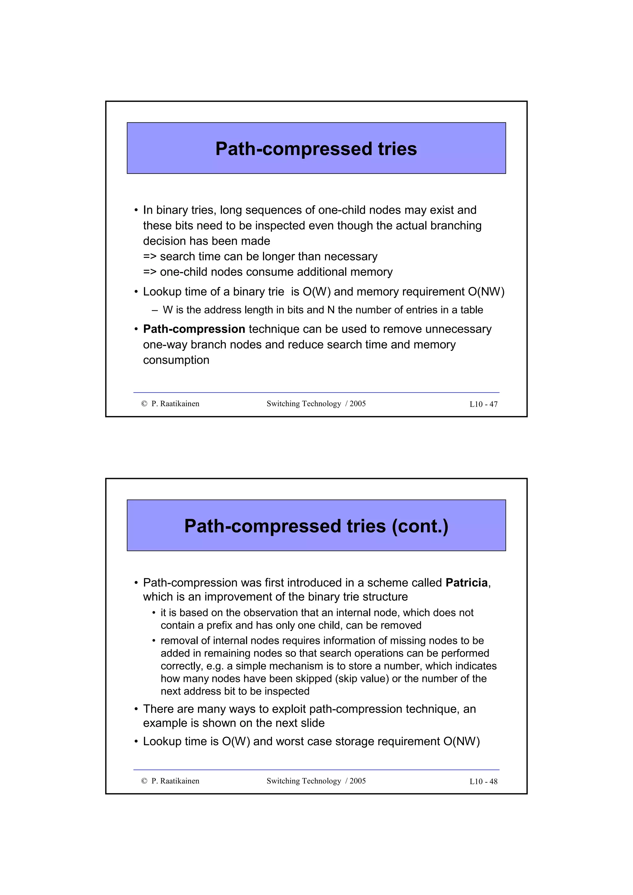 Path-compressed tries
• In binary tries, long sequences of one-child nodes may exist and
these bits need to be inspected even though the actual branching
decision has been made
=> search time can be longer than necessary
=> one-child nodes consume additional memory
• Lookup time of a binary trie is O(W) and memory requirement O(NW)
– W is the address length in bits and N the number of entries in a table

• Path-compression technique can be used to remove unnecessary
one-way branch nodes and reduce search time and memory
consumption

© P. Raatikainen

Switching Technology / 2005

L10 - 47

Path-compressed tries (cont.)
• Path-compression was first introduced in a scheme called Patricia,
which is an improvement of the binary trie structure
• it is based on the observation that an internal node, which does not
contain a prefix and has only one child, can be removed
• removal of internal nodes requires information of missing nodes to be
added in remaining nodes so that search operations can be performed
correctly, e.g. a simple mechanism is to store a number, which indicates
how many nodes have been skipped (skip value) or the number of the
next address bit to be inspected

• There are many ways to exploit path-compression technique, an
example is shown on the next slide
• Lookup time is O(W) and worst case storage requirement O(NW)

© P. Raatikainen

Switching Technology / 2005

L10 - 48

 