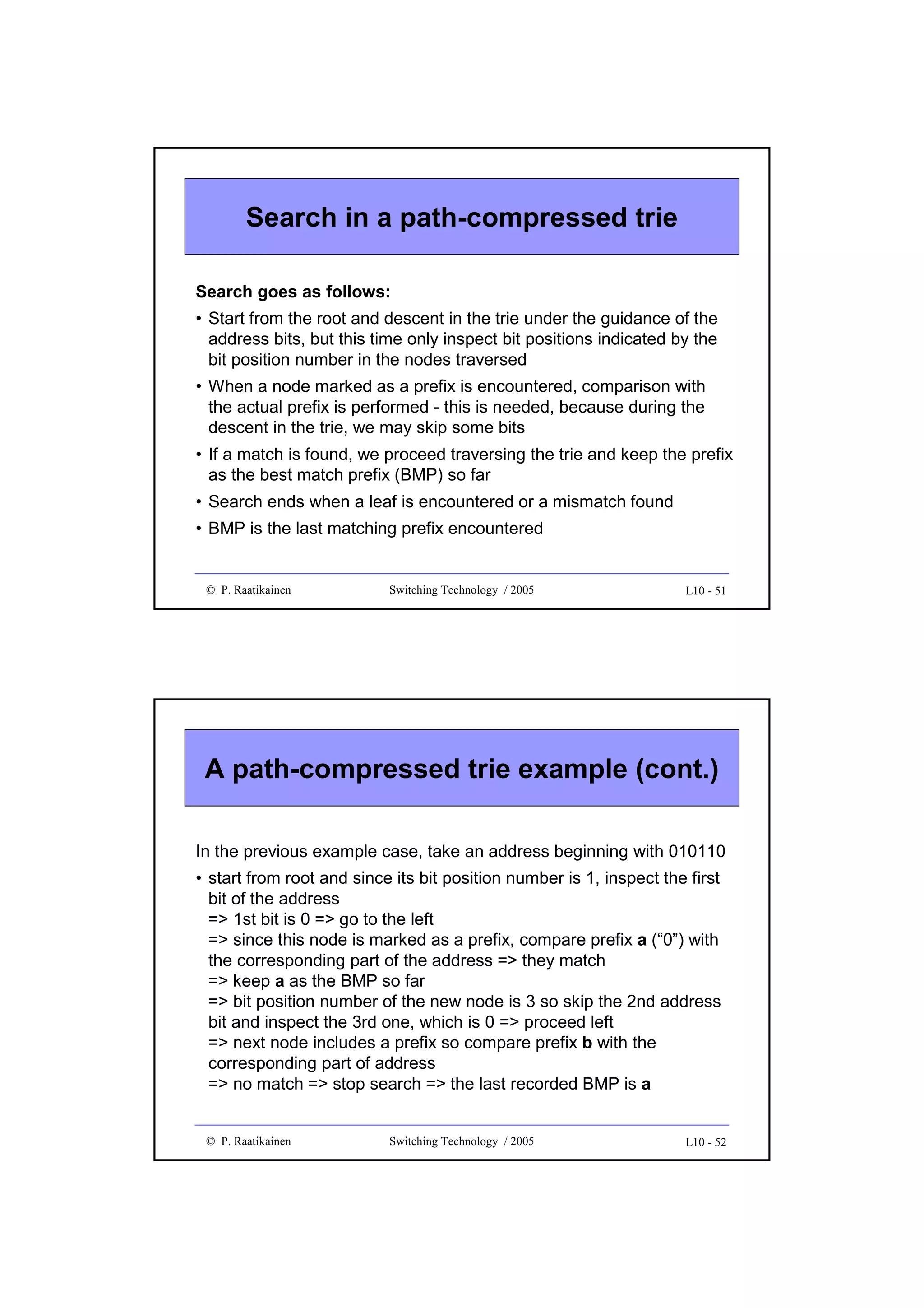 Search in a path-compressed trie
Search goes as follows:
• Start from the root and descent in the trie under the guidance of the
address bits, but this time only inspect bit positions indicated by the
bit position number in the nodes traversed
• When a node marked as a prefix is encountered, comparison with
the actual prefix is performed - this is needed, because during the
descent in the trie, we may skip some bits
• If a match is found, we proceed traversing the trie and keep the prefix
as the best match prefix (BMP) so far
• Search ends when a leaf is encountered or a mismatch found
• BMP is the last matching prefix encountered

© P. Raatikainen

Switching Technology / 2005

L10 - 51

A path-compressed trie example (cont.)
In the previous example case, take an address beginning with 010110
• start from root and since its bit position number is 1, inspect the first
bit of the address
=> 1st bit is 0 => go to the left
=> since this node is marked as a prefix, compare prefix a (“0”) with
the corresponding part of the address => they match
=> keep a as the BMP so far
=> bit position number of the new node is 3 so skip the 2nd address
bit and inspect the 3rd one, which is 0 => proceed left
=> next node includes a prefix so compare prefix b with the
corresponding part of address
=> no match => stop search => the last recorded BMP is a
© P. Raatikainen

Switching Technology / 2005

L10 - 52

 