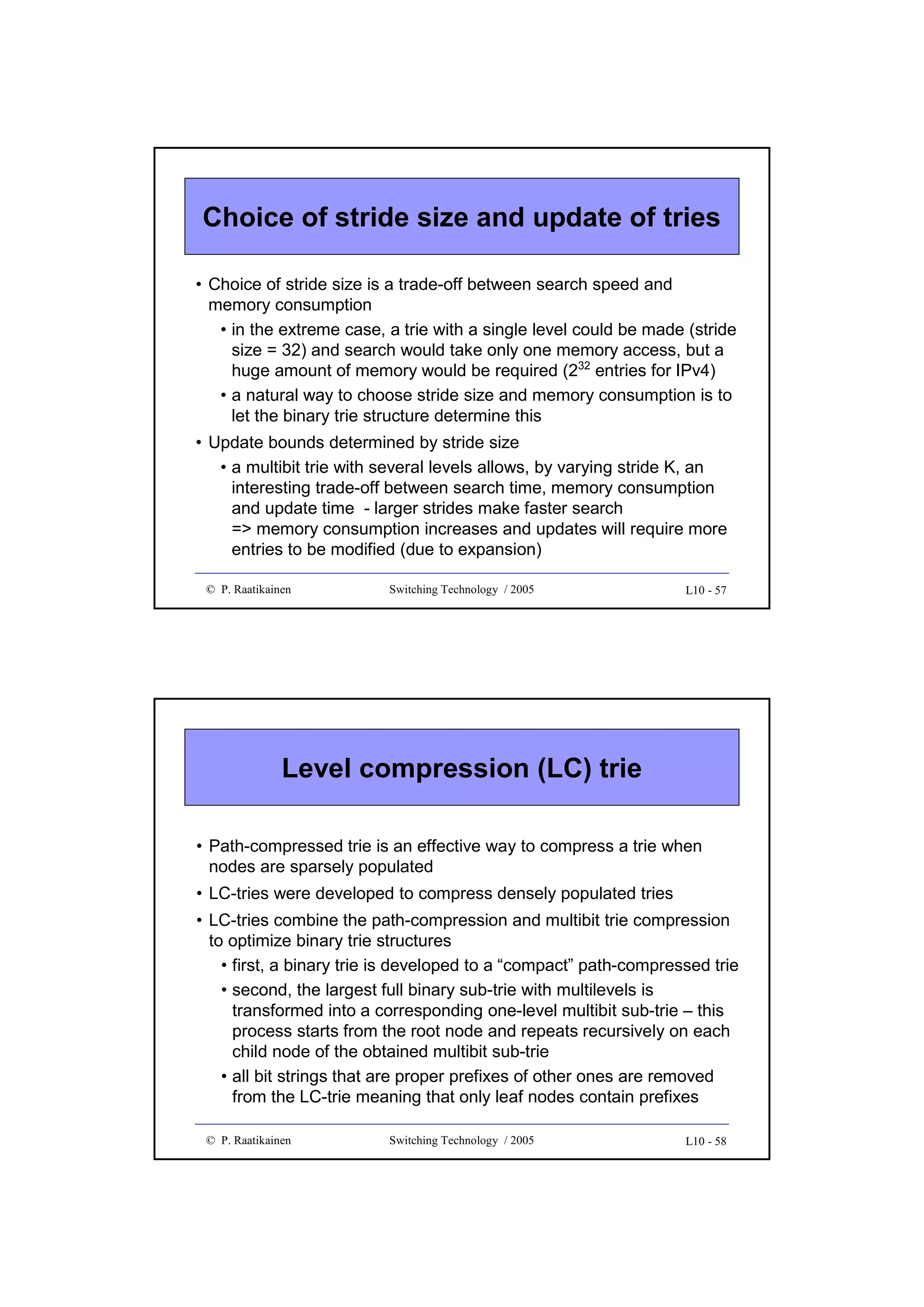 Choice of stride size and update of tries
• Choice of stride size is a trade-off between search speed and
memory consumption
• in the extreme case, a trie with a single level could be made (stride
size = 32) and search would take only one memory access, but a
huge amount of memory would be required (232 entries for IPv4)
• a natural way to choose stride size and memory consumption is to
let the binary trie structure determine this
• Update bounds determined by stride size
• a multibit trie with several levels allows, by varying stride K, an
interesting trade-off between search time, memory consumption
and update time - larger strides make faster search
=> memory consumption increases and updates will require more
entries to be modified (due to expansion)
© P. Raatikainen

Switching Technology / 2005

L10 - 57

Level compression (LC) trie
• Path-compressed trie is an effective way to compress a trie when
nodes are sparsely populated
• LC-tries were developed to compress densely populated tries
• LC-tries combine the path-compression and multibit trie compression
to optimize binary trie structures
• first, a binary trie is developed to a “compact” path-compressed trie
• second, the largest full binary sub-trie with multilevels is
transformed into a corresponding one-level multibit sub-trie – this
process starts from the root node and repeats recursively on each
child node of the obtained multibit sub-trie
• all bit strings that are proper prefixes of other ones are removed
from the LC-trie meaning that only leaf nodes contain prefixes
© P. Raatikainen

Switching Technology / 2005

L10 - 58

 