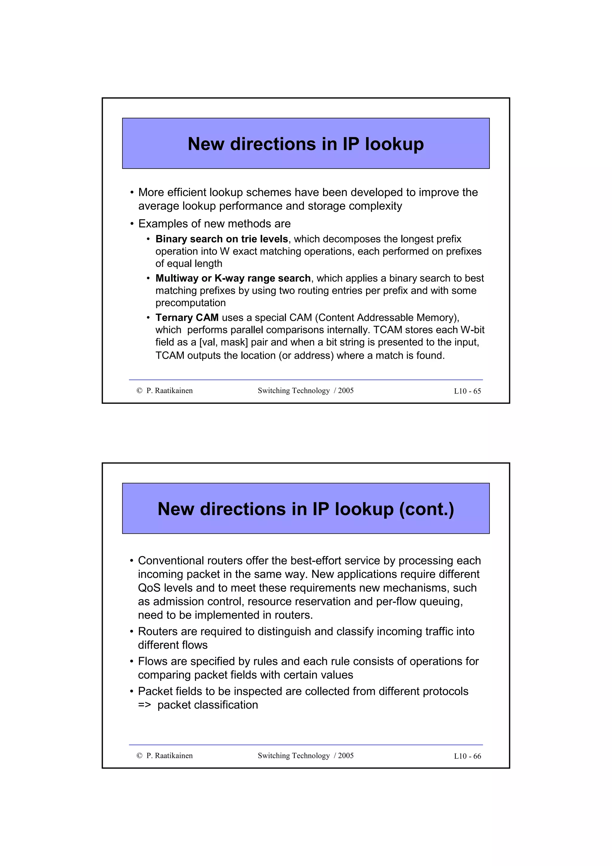 New directions in IP lookup
• More efficient lookup schemes have been developed to improve the
average lookup performance and storage complexity
• Examples of new methods are
• Binary search on trie levels, which decomposes the longest prefix
operation into W exact matching operations, each performed on prefixes
of equal length
• Multiway or K-way range search, which applies a binary search to best
matching prefixes by using two routing entries per prefix and with some
precomputation
• Ternary CAM uses a special CAM (Content Addressable Memory),
which performs parallel comparisons internally. TCAM stores each W-bit
field as a [val, mask] pair and when a bit string is presented to the input,
TCAM outputs the location (or address) where a match is found.

© P. Raatikainen

Switching Technology / 2005

L10 - 65

New directions in IP lookup (cont.)
• Conventional routers offer the best-effort service by processing each
incoming packet in the same way. New applications require different
QoS levels and to meet these requirements new mechanisms, such
as admission control, resource reservation and per-flow queuing,
need to be implemented in routers.
• Routers are required to distinguish and classify incoming traffic into
different flows
• Flows are specified by rules and each rule consists of operations for
comparing packet fields with certain values
• Packet fields to be inspected are collected from different protocols
=> packet classification

© P. Raatikainen

Switching Technology / 2005

L10 - 66

 