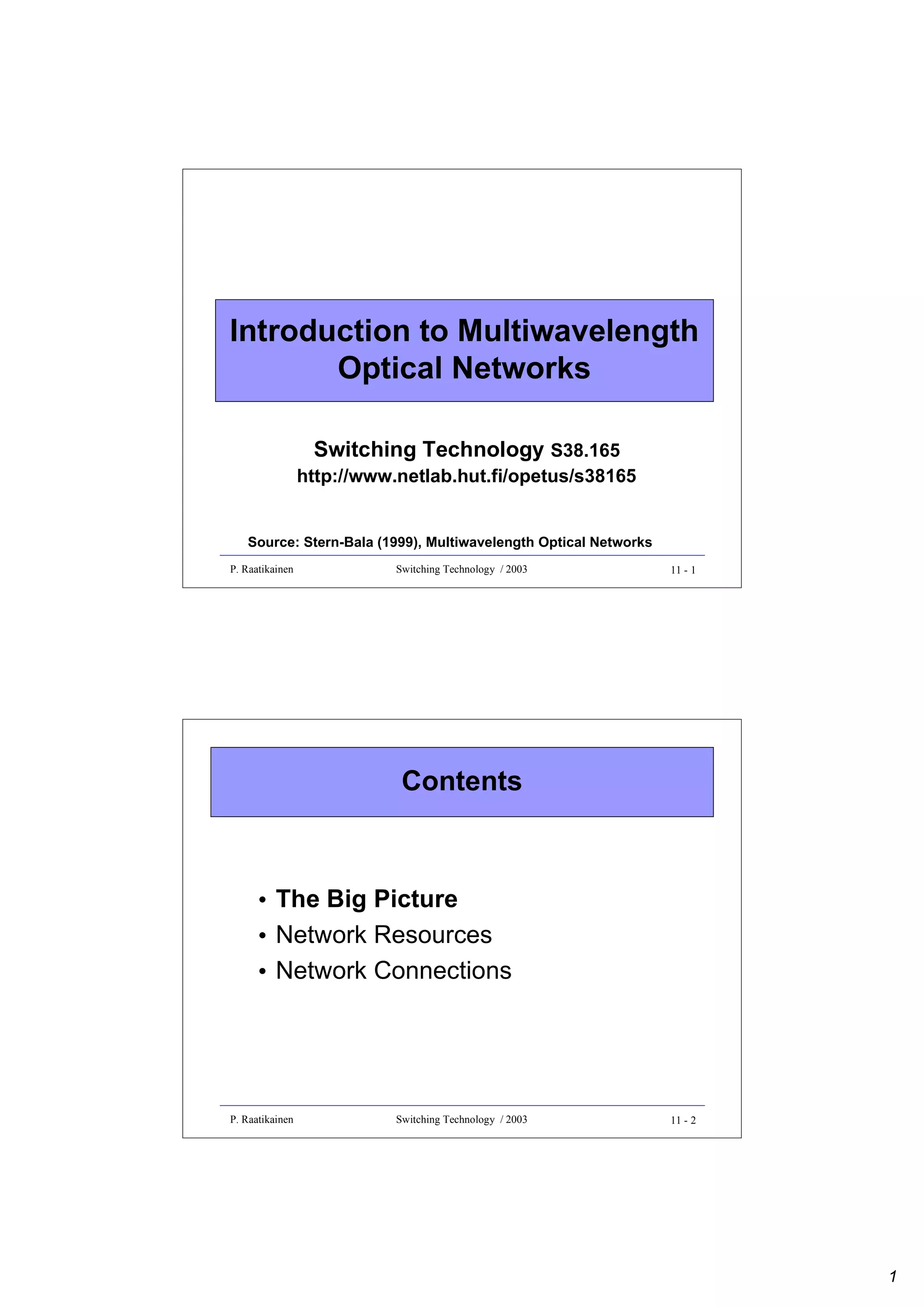 Introduction to Multiwavelength
Optical Networks
Switching Technology S38.165

http://www.netlab.hut.fi/opetus/s38165
Source: Stern-Bala (1999), Multiwavelength Optical Networks
P. Raatikainen

Switching Technology / 2003

11 - 1

Contents

• The Big Picture
• Network Resources
• Network Connections

P. Raatikainen

Switching Technology / 2003

11 - 2

1

 