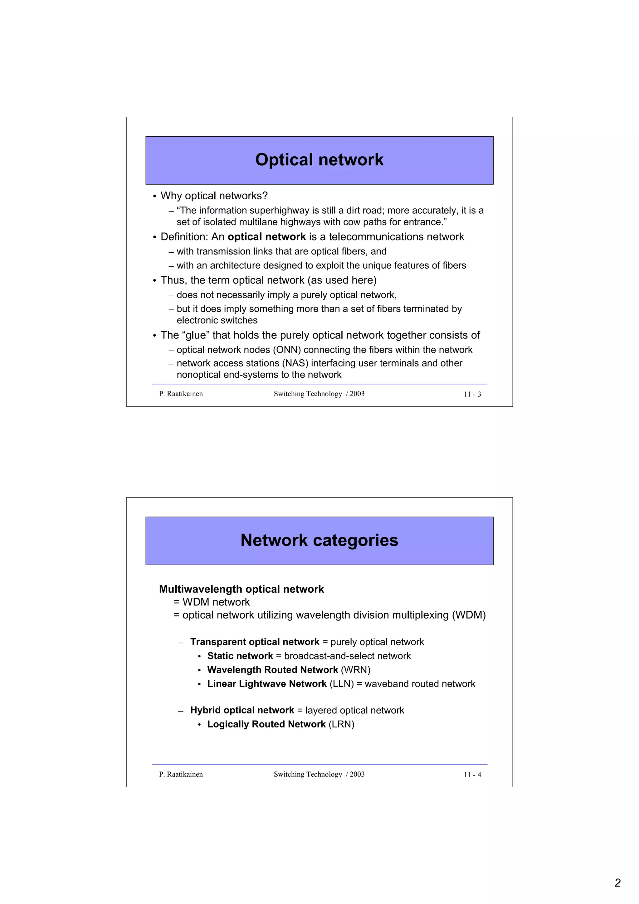 Optical network
• Why optical networks?
– “The information superhighway is still a dirt road; more accurately, it is a
set of isolated multilane highways with cow paths for entrance.”

• Definition: An optical network is a telecommunications network
– with transmission links that are optical fibers, and
– with an architecture designed to exploit the unique features of fibers

• Thus, the term optical network (as used here)
– does not necessarily imply a purely optical network,
– but it does imply something more than a set of fibers terminated by
electronic switches

• The “glue” that holds the purely optical network together consists of
– optical network nodes (ONN) connecting the fibers within the network
– network access stations (NAS) interfacing user terminals and other
nonoptical end-systems to the network
P. Raatikainen

Switching Technology / 2003

11 - 3

Network categories
Multiwavelength optical network
= WDM network
= optical network utilizing wavelength division multiplexing (WDM)
– Transparent optical network = purely optical network
• Static network = broadcast-and-select network
• Wavelength Routed Network (WRN)
• Linear Lightwave Network (LLN) = waveband routed network
– Hybrid optical network = layered optical network
• Logically Routed Network (LRN)

P. Raatikainen

Switching Technology / 2003

11 - 4

2

 