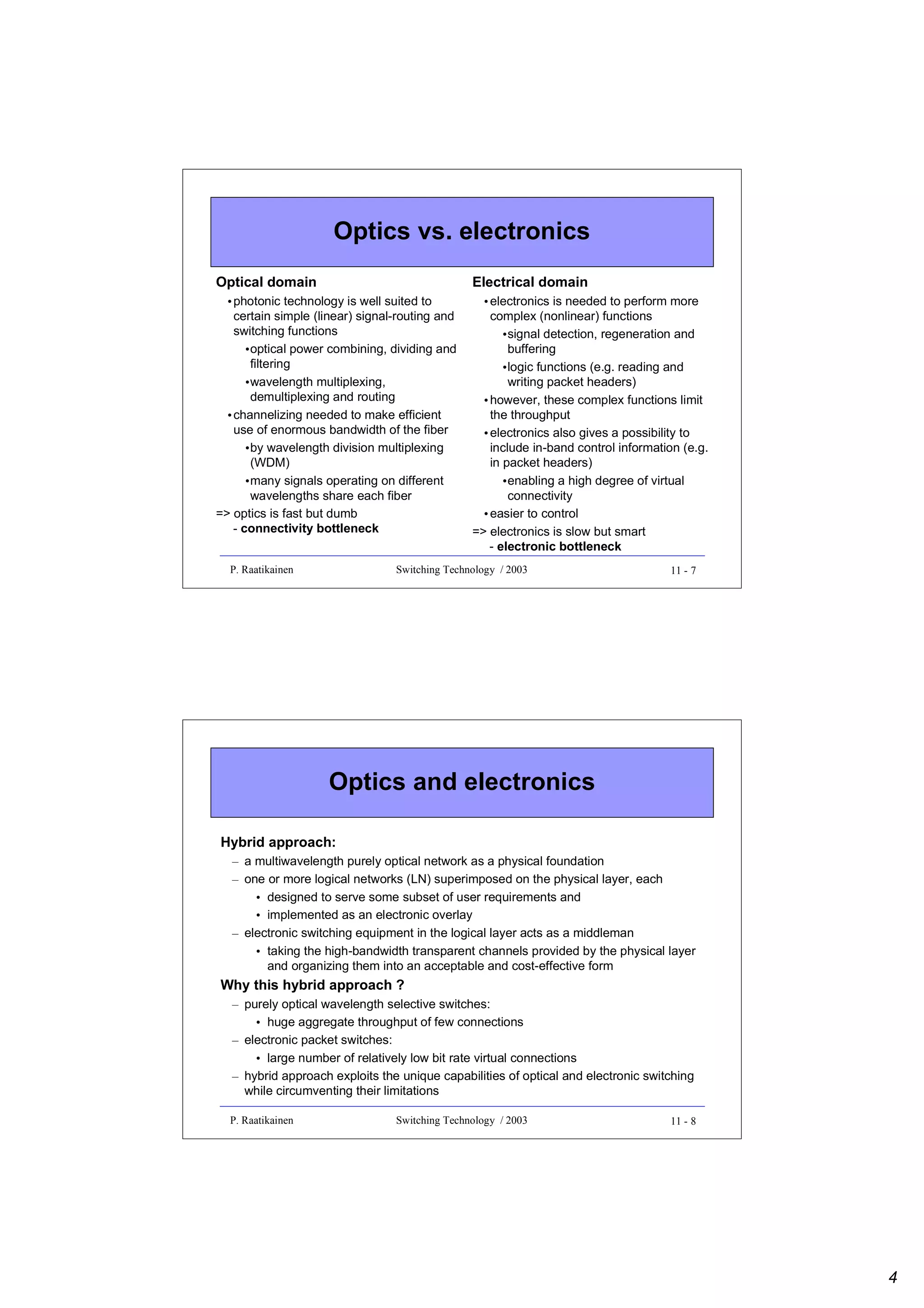 Optics vs. electronics
Optical domain

Electrical domain

• photonic technology is well suited to
certain simple (linear) signal-routing and
switching functions
•optical power combining, dividing and
filtering
•wavelength multiplexing,
demultiplexing and routing
• channelizing needed to make efficient
use of enormous bandwidth of the fiber
•by wavelength division multiplexing
(WDM)
•many signals operating on different
wavelengths share each fiber
=> optics is fast but dumb
- connectivity bottleneck

• electronics is needed to perform more
complex (nonlinear) functions
•signal detection, regeneration and
buffering
•logic functions (e.g. reading and
writing packet headers)
• however, these complex functions limit
the throughput
• electronics also gives a possibility to
include in-band control information (e.g.
in packet headers)
•enabling a high degree of virtual
connectivity
• easier to control
=> electronics is slow but smart
- electronic bottleneck

P. Raatikainen

Switching Technology / 2003

11 - 7

Optics and electronics
Hybrid approach:
– a multiwavelength purely optical network as a physical foundation
– one or more logical networks (LN) superimposed on the physical layer, each
• designed to serve some subset of user requirements and
• implemented as an electronic overlay
– electronic switching equipment in the logical layer acts as a middleman
• taking the high-bandwidth transparent channels provided by the physical layer
and organizing them into an acceptable and cost-effective form

Why this hybrid approach ?
– purely optical wavelength selective switches:
• huge aggregate throughput of few connections
– electronic packet switches:
• large number of relatively low bit rate virtual connections
– hybrid approach exploits the unique capabilities of optical and electronic switching
while circumventing their limitations
P. Raatikainen

Switching Technology / 2003

11 - 8

4

 