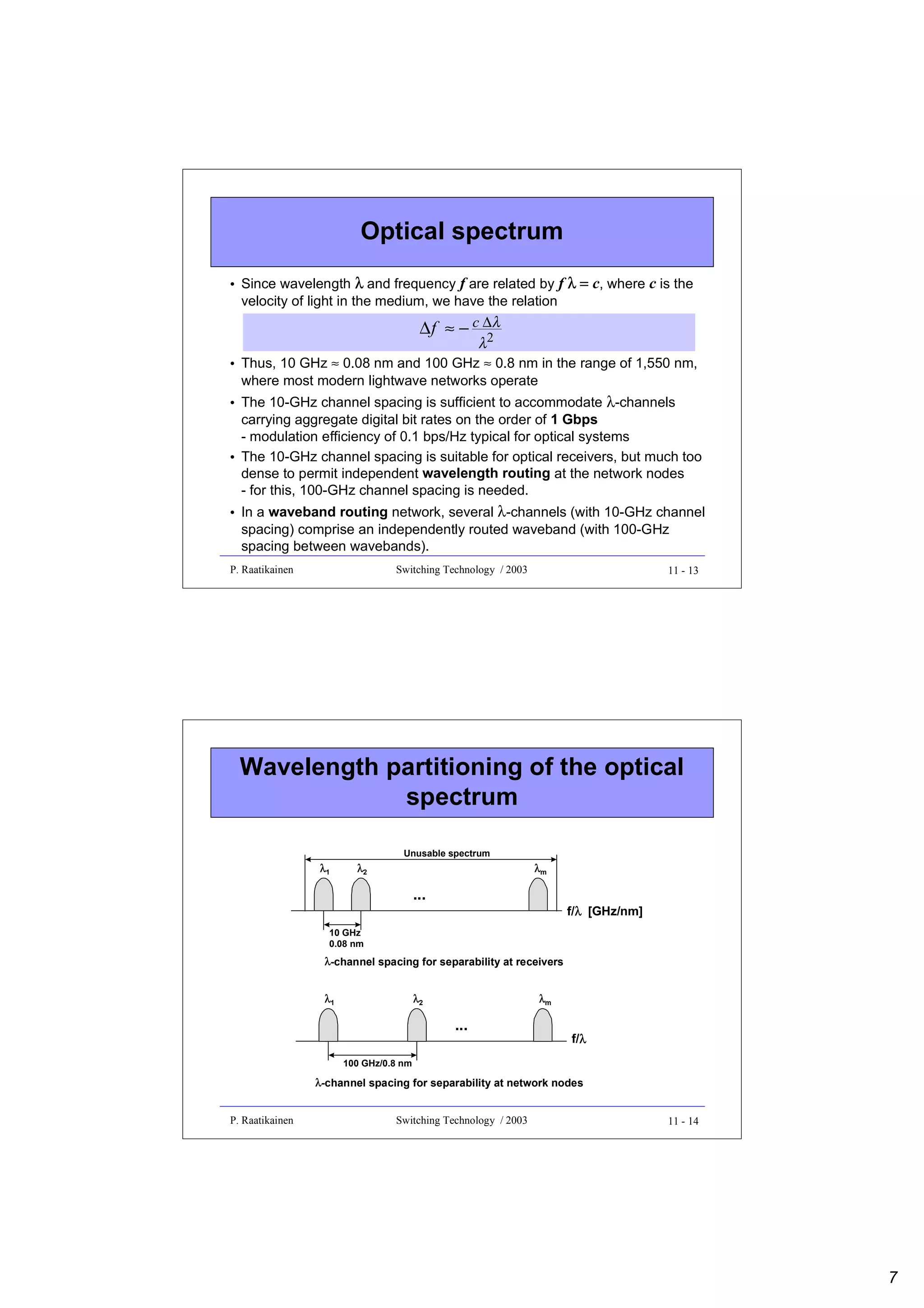 Optical spectrum
• Since wavelength λ and frequency f are related by f λ = c, where c is the
velocity of light in the medium, we have the relation

∆ f ≈ − c ∆λ
2
λ

• Thus, 10 GHz ≈ 0.08 nm and 100 GHz ≈ 0.8 nm in the range of 1,550 nm,
where most modern lightwave networks operate
• The 10-GHz channel spacing is sufficient to accommodate λ-channels
carrying aggregate digital bit rates on the order of 1 Gbps
- modulation efficiency of 0.1 bps/Hz typical for optical systems
• The 10-GHz channel spacing is suitable for optical receivers, but much too
dense to permit independent wavelength routing at the network nodes
- for this, 100-GHz channel spacing is needed.
• In a waveband routing network, several λ-channels (with 10-GHz channel
spacing) comprise an independently routed waveband (with 100-GHz
spacing between wavebands).
P. Raatikainen

Switching Technology / 2003

11 - 13

Wavelength partitioning of the optical
spectrum
Unusable spectrum

λ1

λ2

λm

...

λ
f/λ [GHz/nm]

10 GHz
0.08 nm

λ-channel spacing for separability at receivers
λ1

λ2

λm

...

f/λ
λ

100 GHz/0.8 nm

λ-channel spacing for separability at network nodes
P. Raatikainen

Switching Technology / 2003

11 - 14

7

 