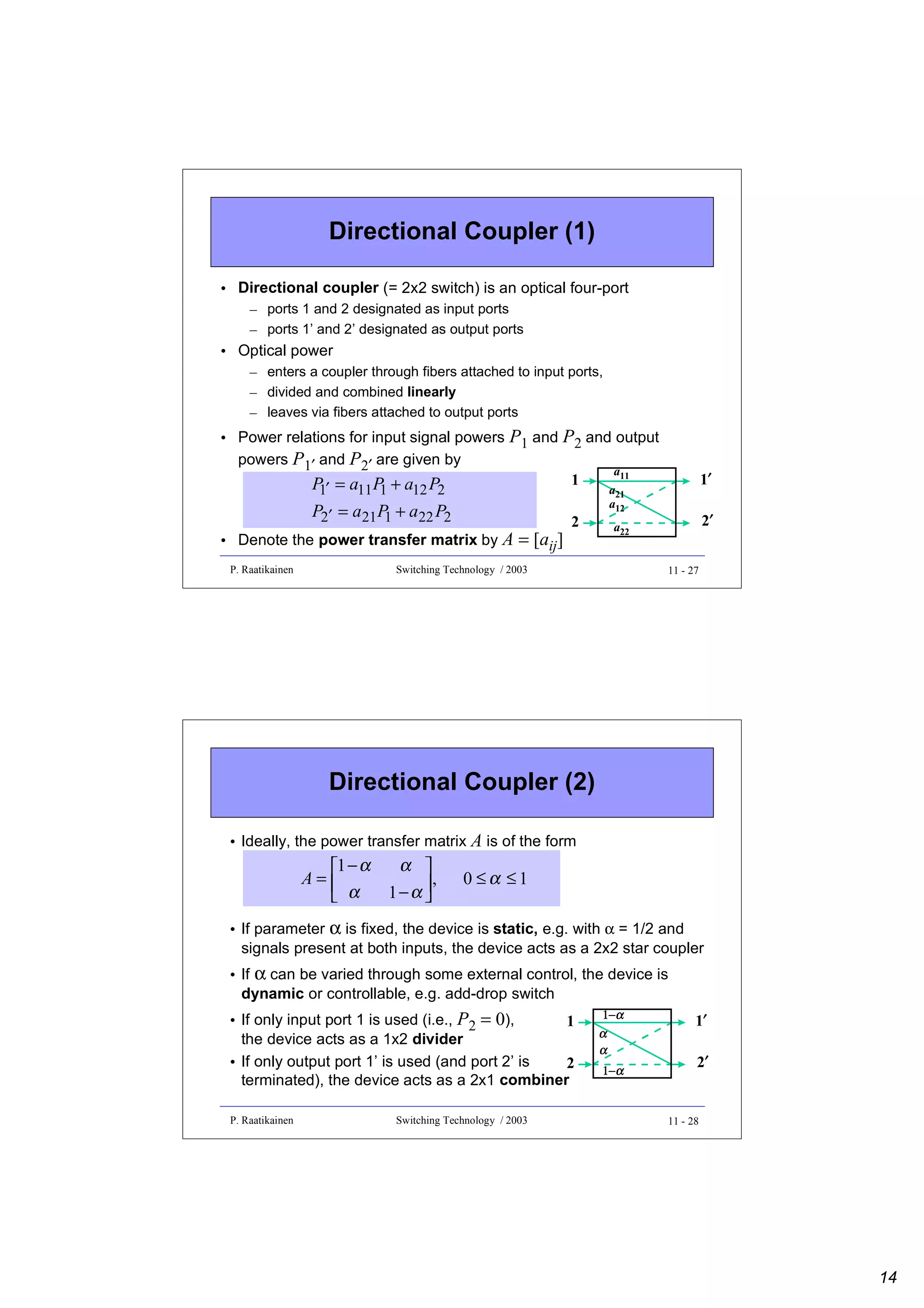 Directional Coupler (1)
• Directional coupler (= 2x2 switch) is an optical four-port
– ports 1 and 2 designated as input ports
– ports 1’ and 2’ designated as output ports

• Optical power
– enters a coupler through fibers attached to input ports,
– divided and combined linearly
– leaves via fibers attached to output ports

• Power relations for input signal powers
powers P1′ and P2′ are given by

P1 and P2 and output

P ′ = a11 P + a12 P2
1
1
P2′ = a21 P + a22 P2
1

1

• Denote the power transfer matrix by A
P. Raatikainen

= [aij]

2

a11
a21
a12

1′
2′

a22

Switching Technology / 2003

11 - 27

Directional Coupler (2)
• Ideally, the power transfer matrix A is of the form

1 − α
A=
 α

α 
,
1−α 


0 ≤α ≤1

• If parameter α is fixed, the device is static, e.g. with α = 1/2 and
signals present at both inputs, the device acts as a 2x2 star coupler
• If α can be varied through some external control, the device is
dynamic or controllable, e.g. add-drop switch
• If only input port 1 is used (i.e., P2 = 0),
1
the device acts as a 1x2 divider
• If only output port 1’ is used (and port 2’ is
2
terminated), the device acts as a 2x1 combiner
P. Raatikainen

Switching Technology / 2003

1−α
α
α
1−α

1′
2′

11 - 28

14

 