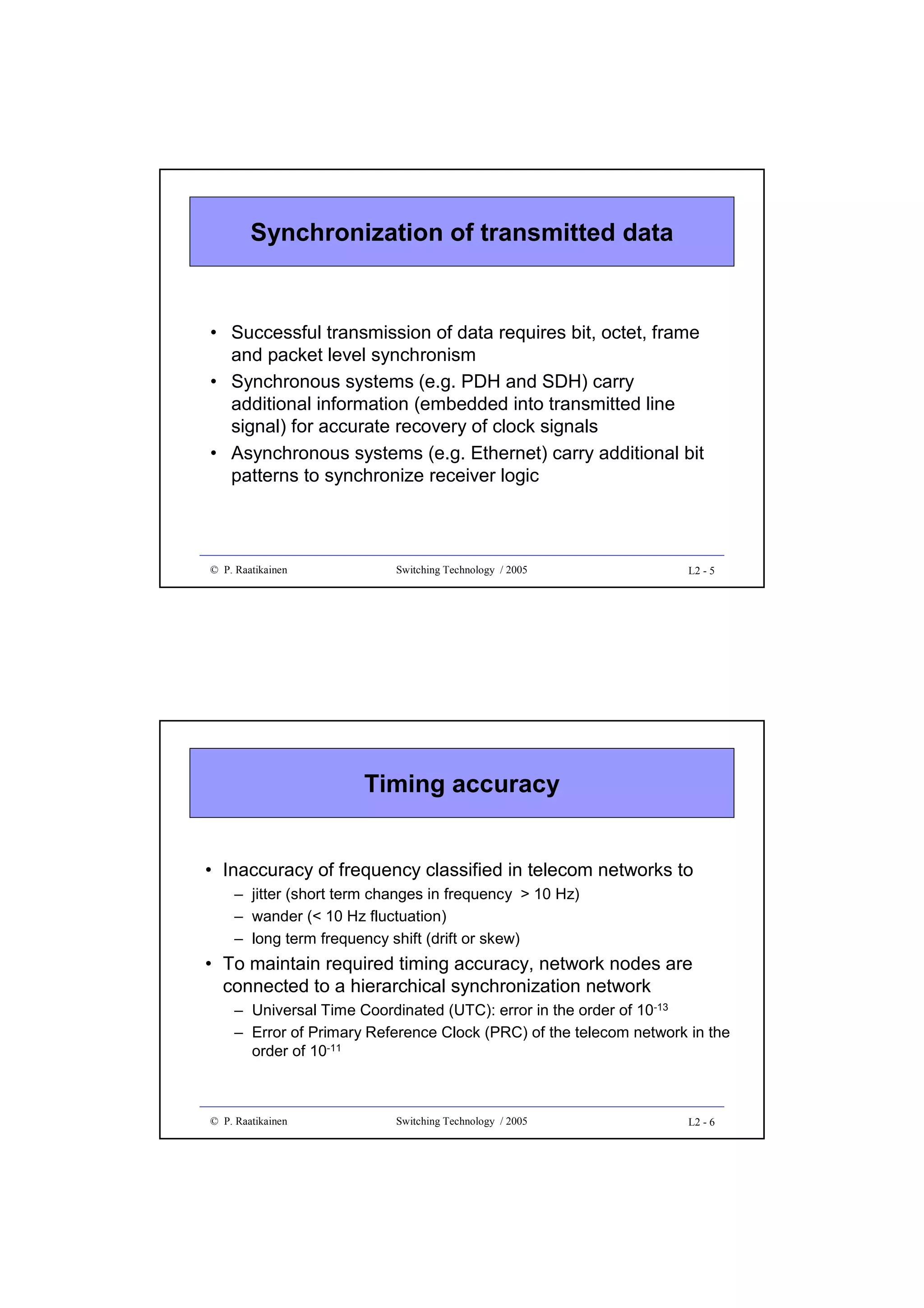 Synchronization of transmitted data

• Successful transmission of data requires bit, octet, frame
and packet level synchronism
• Synchronous systems (e.g. PDH and SDH) carry
additional information (embedded into transmitted line
signal) for accurate recovery of clock signals
• Asynchronous systems (e.g. Ethernet) carry additional bit
patterns to synchronize receiver logic

© P. Raatikainen

Switching Technology / 2005

L2 - 5

Timing accuracy
• Inaccuracy of frequency classified in telecom networks to
– jitter (short term changes in frequency > 10 Hz)
– wander (< 10 Hz fluctuation)
– long term frequency shift (drift or skew)

• To maintain required timing accuracy, network nodes are
connected to a hierarchical synchronization network
– Universal Time Coordinated (UTC): error in the order of 10-13
– Error of Primary Reference Clock (PRC) of the telecom network in the
order of 10-11

© P. Raatikainen

Switching Technology / 2005

L2 - 6

 