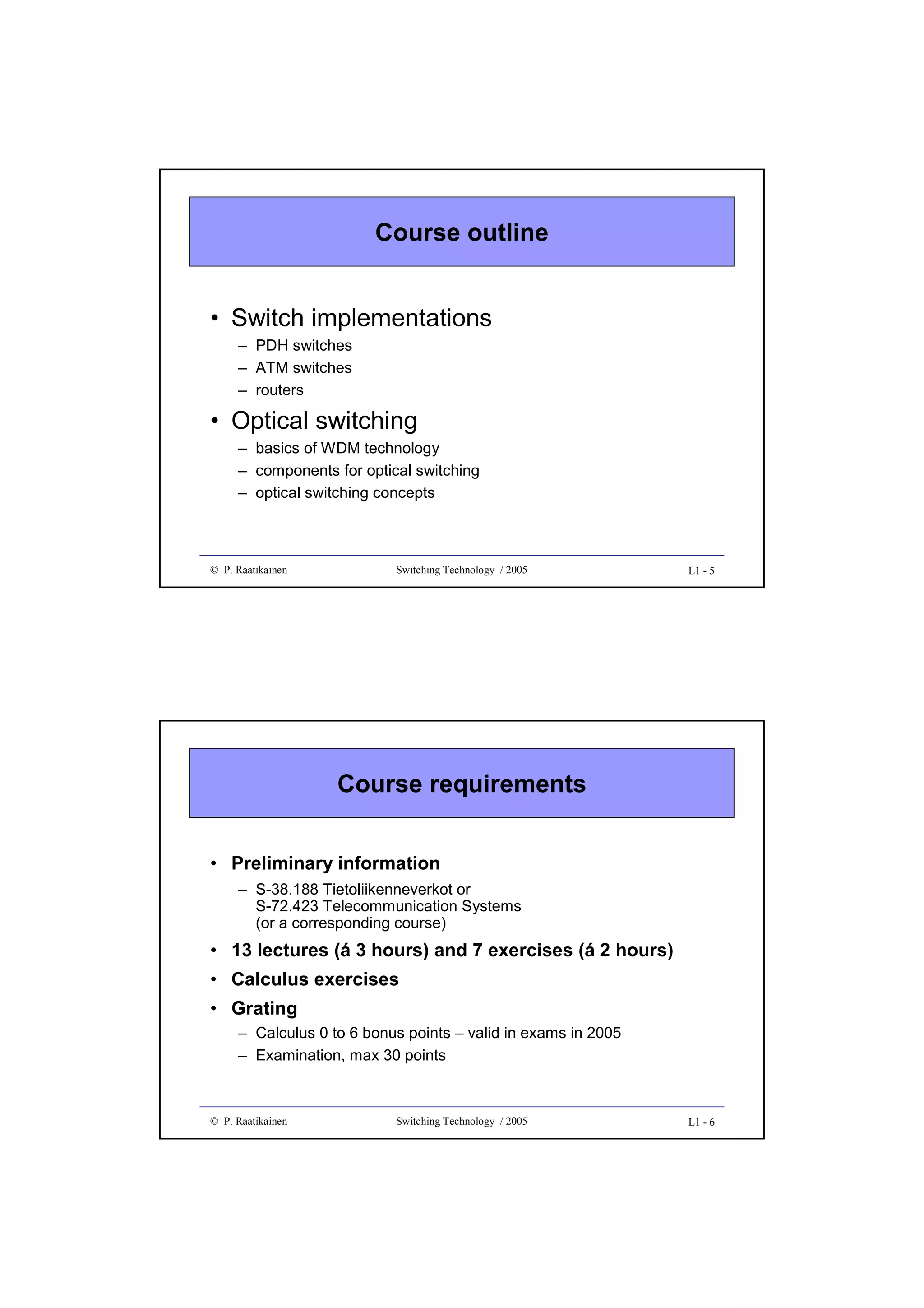 Course outline
• Switch implementations
– PDH switches
– ATM switches
– routers

• Optical switching
– basics of WDM technology
– components for optical switching
– optical switching concepts

© P. Raatikainen

Switching Technology / 2005

L1 - 5

Course requirements
• Preliminary information
– S-38.188 Tietoliikenneverkot or
S-72.423 Telecommunication Systems
(or a corresponding course)

• 13 lectures (á 3 hours) and 7 exercises (á 2 hours)
• Calculus exercises
• Grating
– Calculus 0 to 6 bonus points – valid in exams in 2005
– Examination, max 30 points

© P. Raatikainen

Switching Technology / 2005

L1 - 6

 