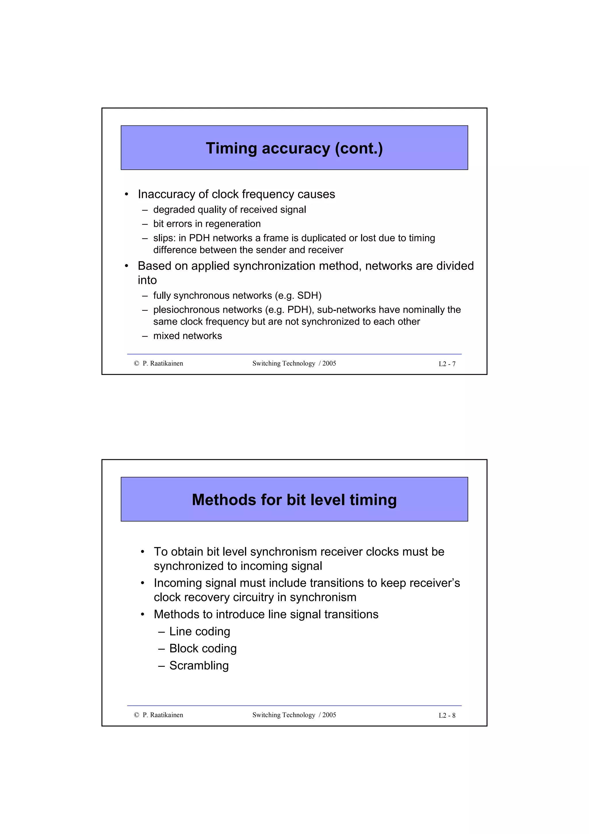 Timing accuracy (cont.)
• Inaccuracy of clock frequency causes
– degraded quality of received signal
– bit errors in regeneration
– slips: in PDH networks a frame is duplicated or lost due to timing
difference between the sender and receiver

• Based on applied synchronization method, networks are divided
into
– fully synchronous networks (e.g. SDH)
– plesiochronous networks (e.g. PDH), sub-networks have nominally the
same clock frequency but are not synchronized to each other
– mixed networks
© P. Raatikainen

Switching Technology / 2005

L2 - 7

Methods for bit level timing
• To obtain bit level synchronism receiver clocks must be
synchronized to incoming signal
• Incoming signal must include transitions to keep receiver’s
clock recovery circuitry in synchronism
• Methods to introduce line signal transitions
– Line coding
– Block coding
– Scrambling

© P. Raatikainen

Switching Technology / 2005

L2 - 8

 
