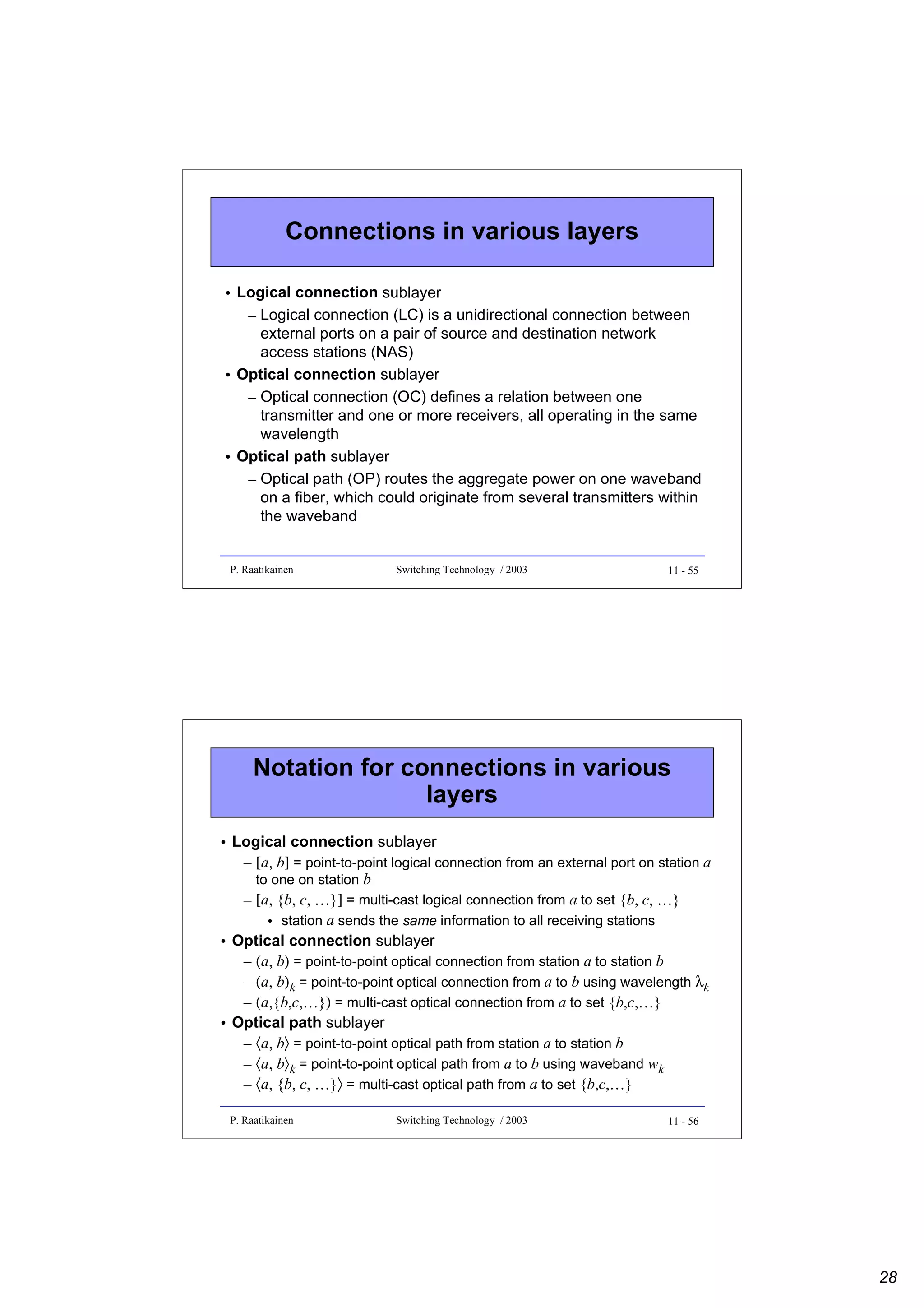 Connections in various layers
• Logical connection sublayer
– Logical connection (LC) is a unidirectional connection between
external ports on a pair of source and destination network
access stations (NAS)
• Optical connection sublayer
– Optical connection (OC) defines a relation between one
transmitter and one or more receivers, all operating in the same
wavelength
• Optical path sublayer
– Optical path (OP) routes the aggregate power on one waveband
on a fiber, which could originate from several transmitters within
the waveband

P. Raatikainen

Switching Technology / 2003

11 - 55

Notation for connections in various
layers
• Logical connection sublayer
– [a, b] = point-to-point logical connection from an external port on station a
to one on station b
– [a, {b, c, …}] = multi-cast logical connection from a to set {b, c, …}
• station a sends the same information to all receiving stations
• Optical connection sublayer
– (a, b) = point-to-point optical connection from station a to station b
– (a, b)k = point-to-point optical connection from a to b using wavelength λk
– (a,{b,c,…}) = multi-cast optical connection from a to set {b,c,…}
• Optical path sublayer
– 〈a, b〉 = point-to-point optical path from station a to station b
– 〈a, b〉k = point-to-point optical path from a to b using waveband wk
– 〈a, {b, c, …}〉 = multi-cast optical path from a to set {b,c,…}
P. Raatikainen

Switching Technology / 2003

11 - 56

28

 