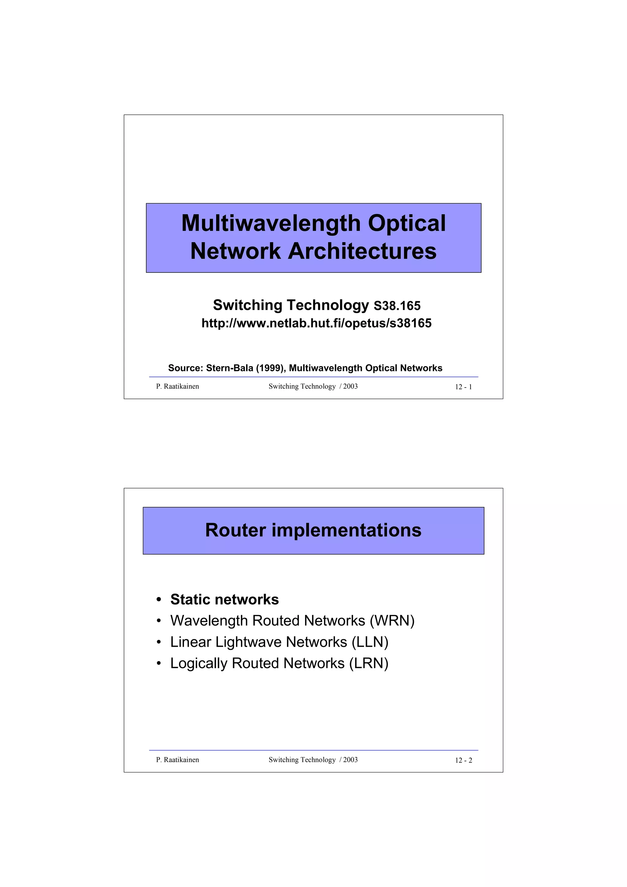 Multiwavelength Optical
Network Architectures
Switching Technology S38.165

http://www.netlab.hut.fi/opetus/s38165
Source: Stern-Bala (1999), Multiwavelength Optical Networks
P. Raatikainen

Switching Technology / 2003

12 - 1

Router implementations
•
•
•
•

Static networks
Wavelength Routed Networks (WRN)
Linear Lightwave Networks (LLN)
Logically Routed Networks (LRN)

P. Raatikainen

Switching Technology / 2003

12 - 2

 