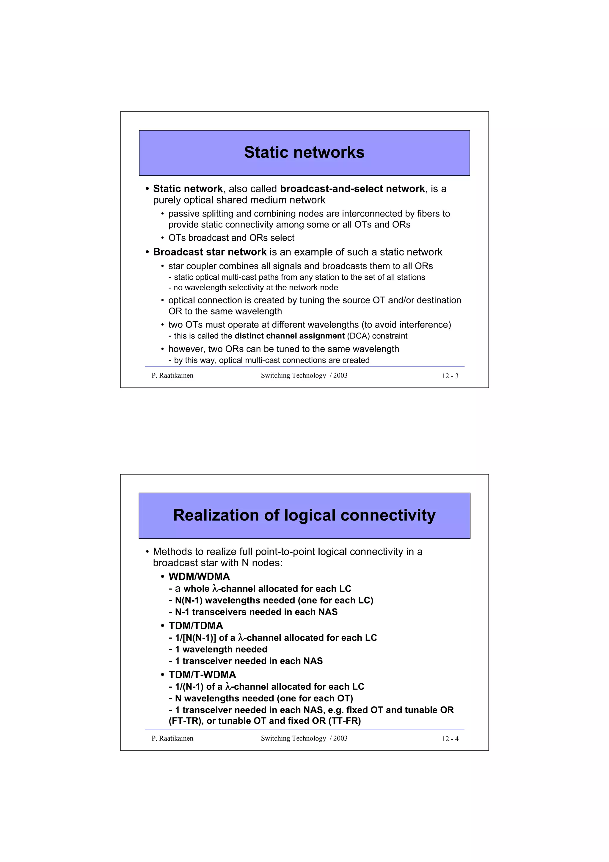 Static networks
• Static network, also called broadcast-and-select network, is a
purely optical shared medium network
• passive splitting and combining nodes are interconnected by fibers to
provide static connectivity among some or all OTs and ORs
• OTs broadcast and ORs select

• Broadcast star network is an example of such a static network
• star coupler combines all signals and broadcasts them to all ORs
- static optical multi-cast paths from any station to the set of all stations
- no wavelength selectivity at the network node

• optical connection is created by tuning the source OT and/or destination
OR to the same wavelength
• two OTs must operate at different wavelengths (to avoid interference)
- this is called the distinct channel assignment (DCA) constraint
• however, two ORs can be tuned to the same wavelength
- by this way, optical multi-cast connections are created
P. Raatikainen

Switching Technology / 2003

12 - 3

Realization of logical connectivity
• Methods to realize full point-to-point logical connectivity in a
broadcast star with N nodes:
• WDM/WDMA
- a whole λ-channel allocated for each LC
- N(N-1) wavelengths needed (one for each LC)
- N-1 transceivers needed in each NAS
• TDM/TDMA
- 1/[N(N-1)] of a λ-channel allocated for each LC
- 1 wavelength needed
- 1 transceiver needed in each NAS
• TDM/T-WDMA
- 1/(N-1) of a λ-channel allocated for each LC
- N wavelengths needed (one for each OT)
- 1 transceiver needed in each NAS, e.g. fixed OT and tunable OR
(FT-TR), or tunable OT and fixed OR (TT-FR)

P. Raatikainen

Switching Technology / 2003

12 - 4

 