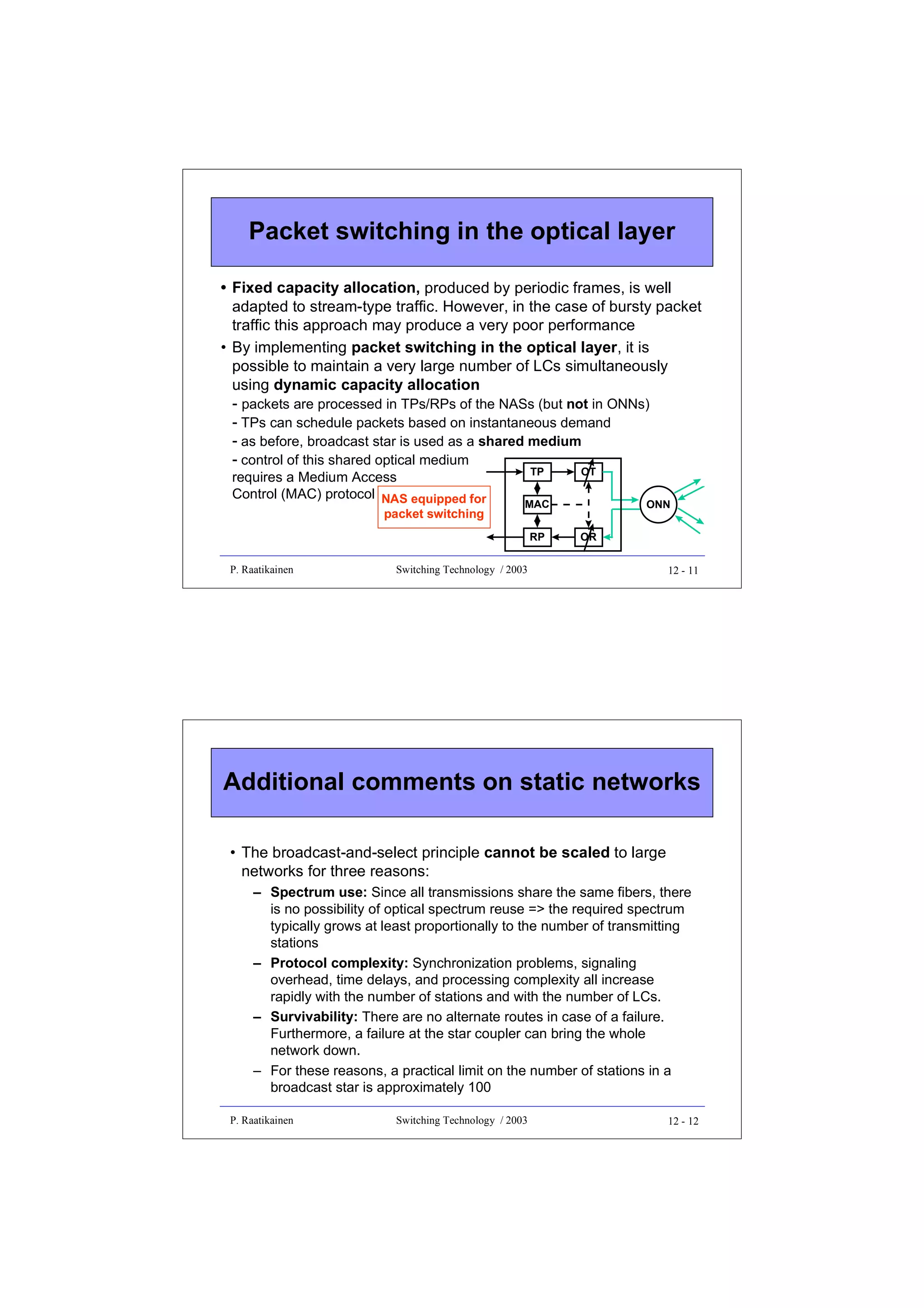 Packet switching in the optical layer
• Fixed capacity allocation, produced by periodic frames, is well
adapted to stream-type traffic. However, in the case of bursty packet
traffic this approach may produce a very poor performance
• By implementing packet switching in the optical layer, it is
possible to maintain a very large number of LCs simultaneously
using dynamic capacity allocation
- packets are processed in TPs/RPs of the NASs (but not in ONNs)
- TPs can schedule packets based on instantaneous demand
- as before, broadcast star is used as a shared medium
- control of this shared optical medium
requires a Medium Access
Control (MAC) protocol NAS equipped for
packet switching

TP

MAC
RP

P. Raatikainen

OT

ONN
OR

Switching Technology / 2003

12 - 11

Additional comments on static networks
• The broadcast-and-select principle cannot be scaled to large
networks for three reasons:
– Spectrum use: Since all transmissions share the same fibers, there
is no possibility of optical spectrum reuse => the required spectrum
typically grows at least proportionally to the number of transmitting
stations
– Protocol complexity: Synchronization problems, signaling
overhead, time delays, and processing complexity all increase
rapidly with the number of stations and with the number of LCs.
– Survivability: There are no alternate routes in case of a failure.
Furthermore, a failure at the star coupler can bring the whole
network down.
– For these reasons, a practical limit on the number of stations in a
broadcast star is approximately 100
P. Raatikainen

Switching Technology / 2003

12 - 12

 