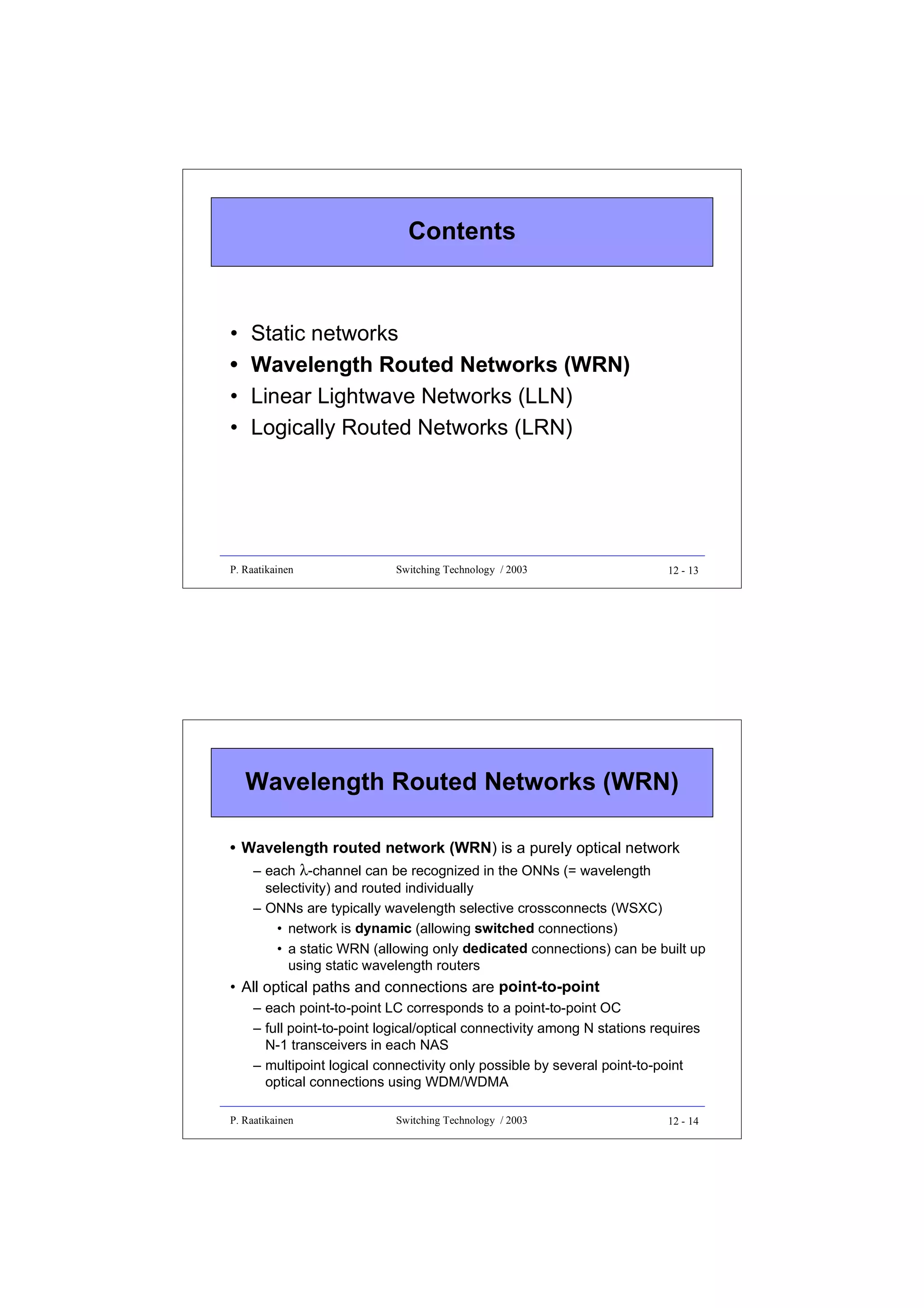 Contents

•
•
•
•

Static networks
Wavelength Routed Networks (WRN)
Linear Lightwave Networks (LLN)
Logically Routed Networks (LRN)

P. Raatikainen

Switching Technology / 2003

12 - 13

Wavelength Routed Networks (WRN)
• Wavelength routed network (WRN) is a purely optical network
– each λ-channel can be recognized in the ONNs (= wavelength
selectivity) and routed individually
– ONNs are typically wavelength selective crossconnects (WSXC)
• network is dynamic (allowing switched connections)
• a static WRN (allowing only dedicated connections) can be built up
using static wavelength routers

• All optical paths and connections are point-to-point
– each point-to-point LC corresponds to a point-to-point OC
– full point-to-point logical/optical connectivity among N stations requires
N-1 transceivers in each NAS
– multipoint logical connectivity only possible by several point-to-point
optical connections using WDM/WDMA
P. Raatikainen

Switching Technology / 2003

12 - 14

 
