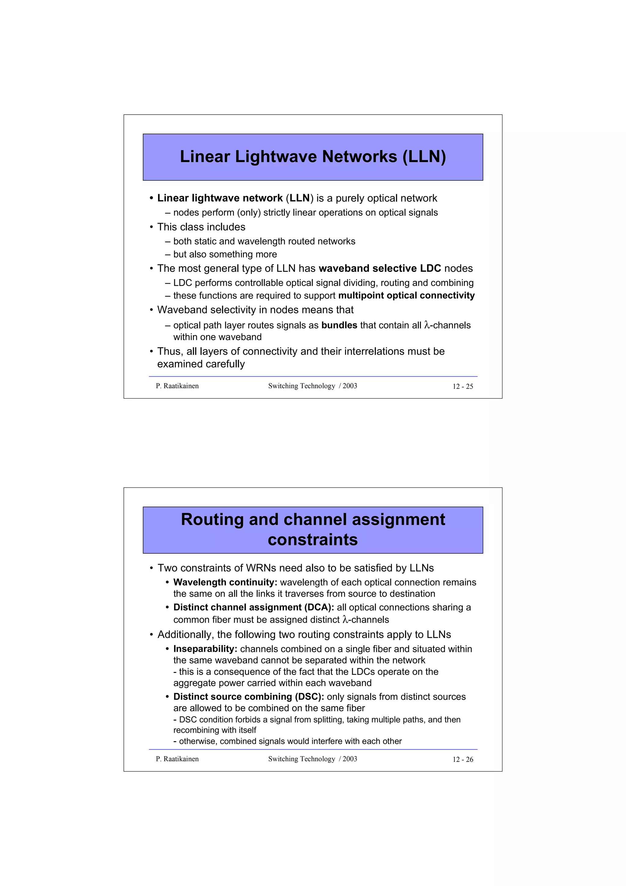Linear Lightwave Networks (LLN)
• Linear lightwave network (LLN) is a purely optical network
– nodes perform (only) strictly linear operations on optical signals

• This class includes
– both static and wavelength routed networks
– but also something more

• The most general type of LLN has waveband selective LDC nodes
– LDC performs controllable optical signal dividing, routing and combining
– these functions are required to support multipoint optical connectivity

• Waveband selectivity in nodes means that
– optical path layer routes signals as bundles that contain all λ-channels
within one waveband

• Thus, all layers of connectivity and their interrelations must be
examined carefully
P. Raatikainen

Switching Technology / 2003

12 - 25

Routing and channel assignment
constraints
• Two constraints of WRNs need also to be satisfied by LLNs
• Wavelength continuity: wavelength of each optical connection remains
the same on all the links it traverses from source to destination
• Distinct channel assignment (DCA): all optical connections sharing a
common fiber must be assigned distinct λ-channels

• Additionally, the following two routing constraints apply to LLNs
• Inseparability: channels combined on a single fiber and situated within
the same waveband cannot be separated within the network
- this is a consequence of the fact that the LDCs operate on the
aggregate power carried within each waveband
• Distinct source combining (DSC): only signals from distinct sources
are allowed to be combined on the same fiber
- DSC condition forbids a signal from splitting, taking multiple paths, and then
recombining with itself
- otherwise, combined signals would interfere with each other
P. Raatikainen

Switching Technology / 2003

12 - 26

 
