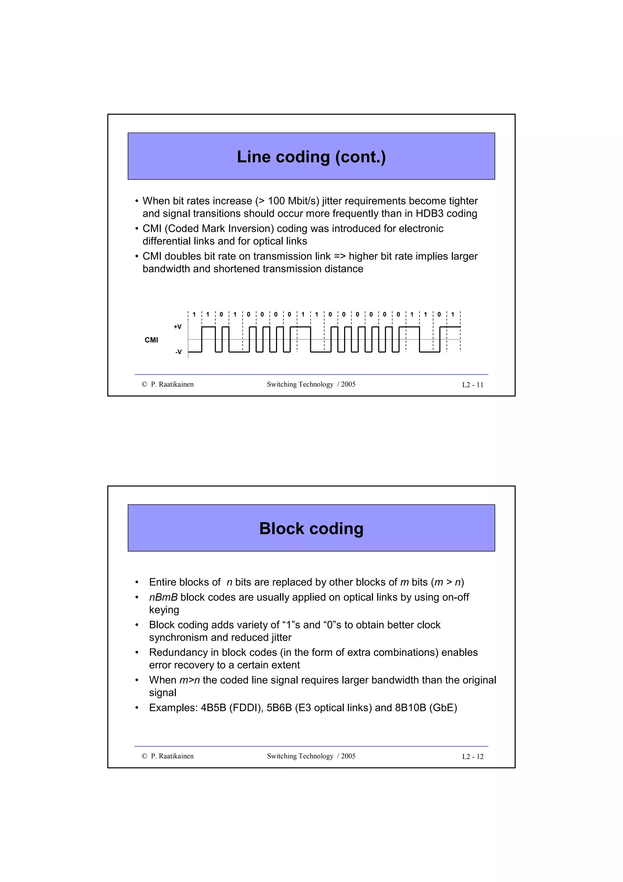 Line coding (cont.)
• When bit rates increase (> 100 Mbit/s) jitter requirements become tighter
and signal transitions should occur more frequently than in HDB3 coding
• CMI (Coded Mark Inversion) coding was introduced for electronic
differential links and for optical links
• CMI doubles bit rate on transmission link => higher bit rate implies larger
bandwidth and shortened transmission distance

1

1

0

1

0

0

0

0

1

1

0

0

0

0

0

0

1

1

0

1

+V

CMI
-V

© P. Raatikainen

Switching Technology / 2005

L2 - 11

Block coding
•
•
•
•
•
•

Entire blocks of n bits are replaced by other blocks of m bits (m > n)
nBmB block codes are usually applied on optical links by using on-off
keying
Block coding adds variety of “1”s and “0”s to obtain better clock
synchronism and reduced jitter
Redundancy in block codes (in the form of extra combinations) enables
error recovery to a certain extent
When m>n the coded line signal requires larger bandwidth than the original
signal
Examples: 4B5B (FDDI), 5B6B (E3 optical links) and 8B10B (GbE)

© P. Raatikainen

Switching Technology / 2005

L2 - 12

 