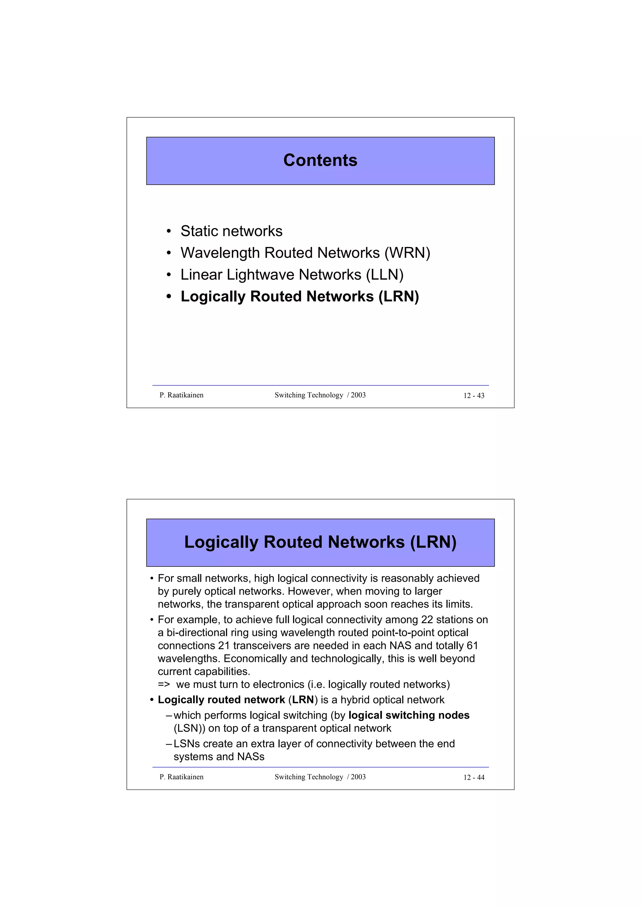 Contents

•
•
•
•

Static networks
Wavelength Routed Networks (WRN)
Linear Lightwave Networks (LLN)
Logically Routed Networks (LRN)

P. Raatikainen

Switching Technology / 2003

12 - 43

Logically Routed Networks (LRN)
• For small networks, high logical connectivity is reasonably achieved
by purely optical networks. However, when moving to larger
networks, the transparent optical approach soon reaches its limits.
• For example, to achieve full logical connectivity among 22 stations on
a bi-directional ring using wavelength routed point-to-point optical
connections 21 transceivers are needed in each NAS and totally 61
wavelengths. Economically and technologically, this is well beyond
current capabilities.
=> we must turn to electronics (i.e. logically routed networks)
• Logically routed network (LRN) is a hybrid optical network
– which performs logical switching (by logical switching nodes
(LSN)) on top of a transparent optical network
– LSNs create an extra layer of connectivity between the end
systems and NASs
P. Raatikainen

Switching Technology / 2003

12 - 44

 