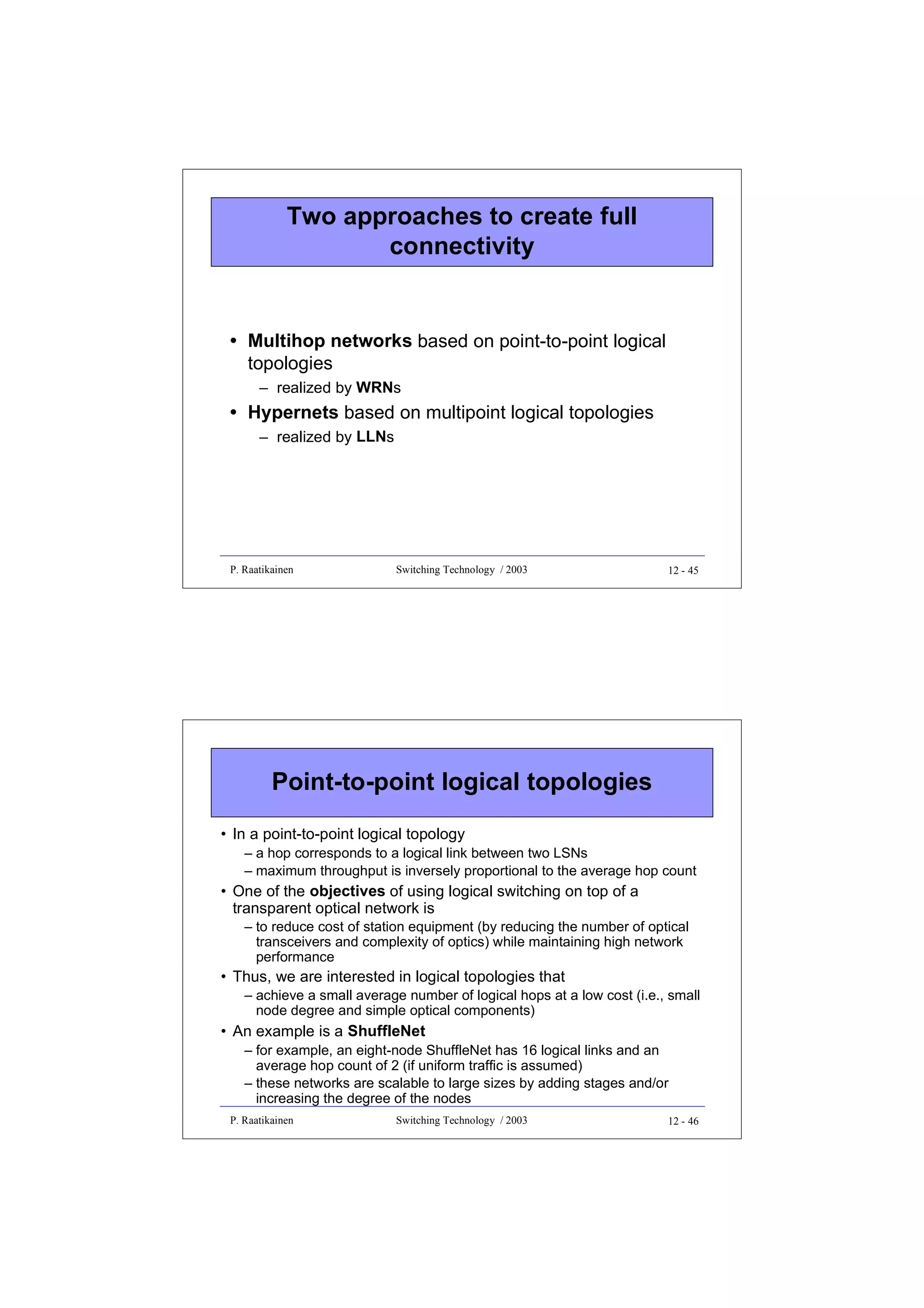 Two approaches to create full
connectivity

• Multihop networks based on point-to-point logical
topologies
– realized by WRNs

• Hypernets based on multipoint logical topologies
– realized by LLNs

P. Raatikainen

Switching Technology / 2003

12 - 45

Point-to-point logical topologies
• In a point-to-point logical topology
– a hop corresponds to a logical link between two LSNs
– maximum throughput is inversely proportional to the average hop count

• One of the objectives of using logical switching on top of a
transparent optical network is
– to reduce cost of station equipment (by reducing the number of optical
transceivers and complexity of optics) while maintaining high network
performance

• Thus, we are interested in logical topologies that
– achieve a small average number of logical hops at a low cost (i.e., small
node degree and simple optical components)

• An example is a ShuffleNet
– for example, an eight-node ShuffleNet has 16 logical links and an
average hop count of 2 (if uniform traffic is assumed)
– these networks are scalable to large sizes by adding stages and/or
increasing the degree of the nodes
P. Raatikainen

Switching Technology / 2003

12 - 46

 