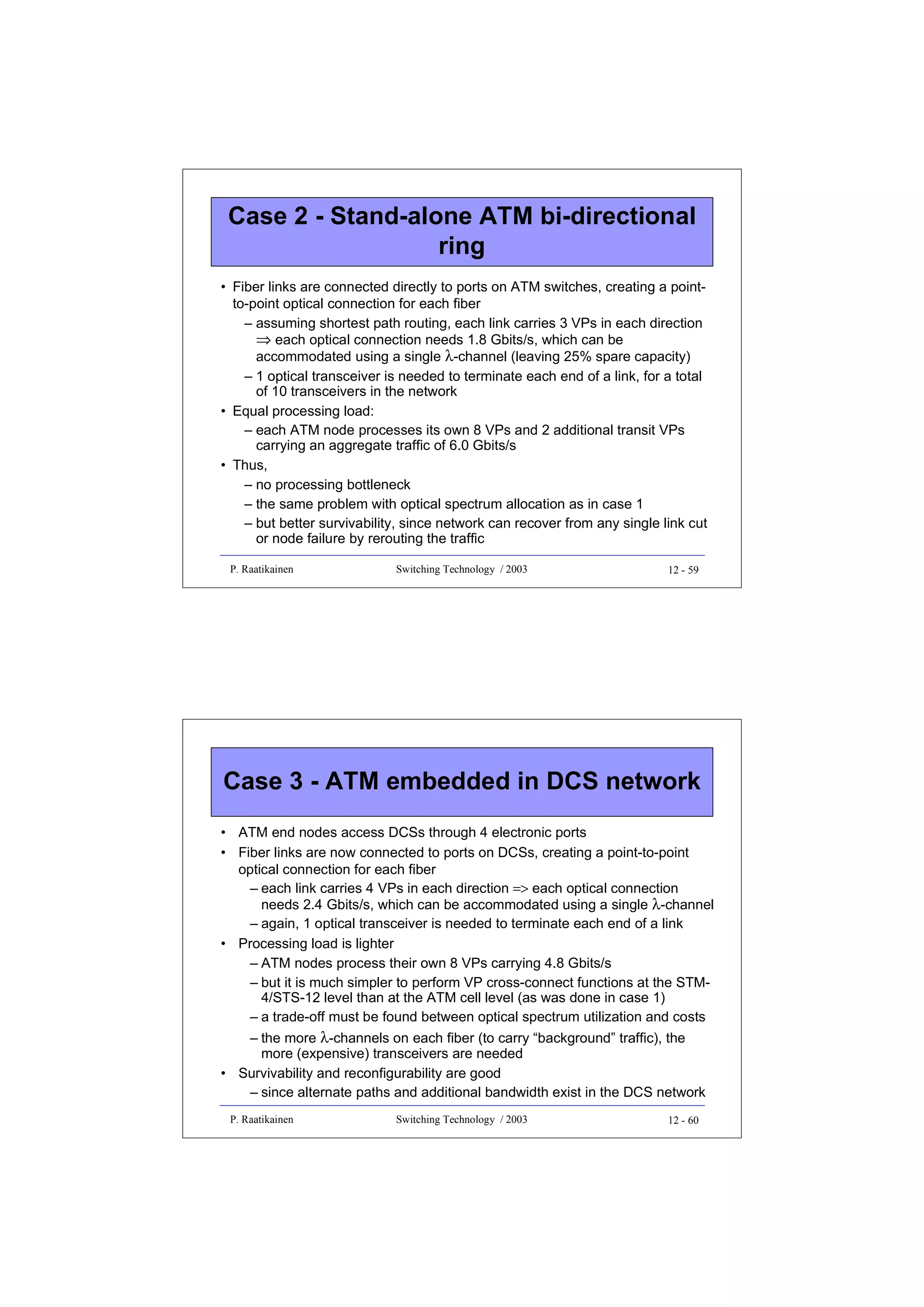 Case 2 - Stand-alone ATM bi-directional
ring
• Fiber links are connected directly to ports on ATM switches, creating a pointto-point optical connection for each fiber
– assuming shortest path routing, each link carries 3 VPs in each direction
⇒ each optical connection needs 1.8 Gbits/s, which can be
accommodated using a single λ-channel (leaving 25% spare capacity)
– 1 optical transceiver is needed to terminate each end of a link, for a total
of 10 transceivers in the network
• Equal processing load:
– each ATM node processes its own 8 VPs and 2 additional transit VPs
carrying an aggregate traffic of 6.0 Gbits/s
• Thus,
– no processing bottleneck
– the same problem with optical spectrum allocation as in case 1
– but better survivability, since network can recover from any single link cut
or node failure by rerouting the traffic
P. Raatikainen

Switching Technology / 2003

12 - 59

Case 3 - ATM embedded in DCS network
• ATM end nodes access DCSs through 4 electronic ports
• Fiber links are now connected to ports on DCSs, creating a point-to-point
optical connection for each fiber
– each link carries 4 VPs in each direction => each optical connection
needs 2.4 Gbits/s, which can be accommodated using a single λ-channel
– again, 1 optical transceiver is needed to terminate each end of a link
• Processing load is lighter
– ATM nodes process their own 8 VPs carrying 4.8 Gbits/s
– but it is much simpler to perform VP cross-connect functions at the STM4/STS-12 level than at the ATM cell level (as was done in case 1)
– a trade-off must be found between optical spectrum utilization and costs
– the more λ-channels on each fiber (to carry “background” traffic), the
more (expensive) transceivers are needed
• Survivability and reconfigurability are good
– since alternate paths and additional bandwidth exist in the DCS network
P. Raatikainen

Switching Technology / 2003

12 - 60

 