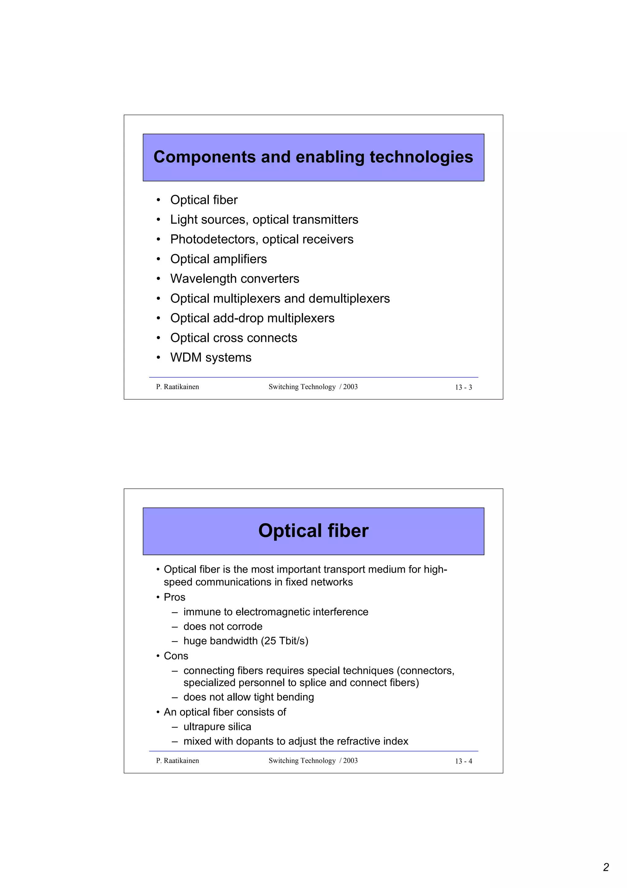 Components and enabling technologies
• Optical fiber
• Light sources, optical transmitters
• Photodetectors, optical receivers
• Optical amplifiers
• Wavelength converters
• Optical multiplexers and demultiplexers
• Optical add-drop multiplexers
• Optical cross connects
• WDM systems
P. Raatikainen

Switching Technology / 2003

13 - 3

Optical fiber
• Optical fiber is the most important transport medium for highspeed communications in fixed networks
• Pros
– immune to electromagnetic interference
– does not corrode
– huge bandwidth (25 Tbit/s)
• Cons
– connecting fibers requires special techniques (connectors,
specialized personnel to splice and connect fibers)
– does not allow tight bending
• An optical fiber consists of
– ultrapure silica
– mixed with dopants to adjust the refractive index
P. Raatikainen

Switching Technology / 2003

13 - 4

2

 