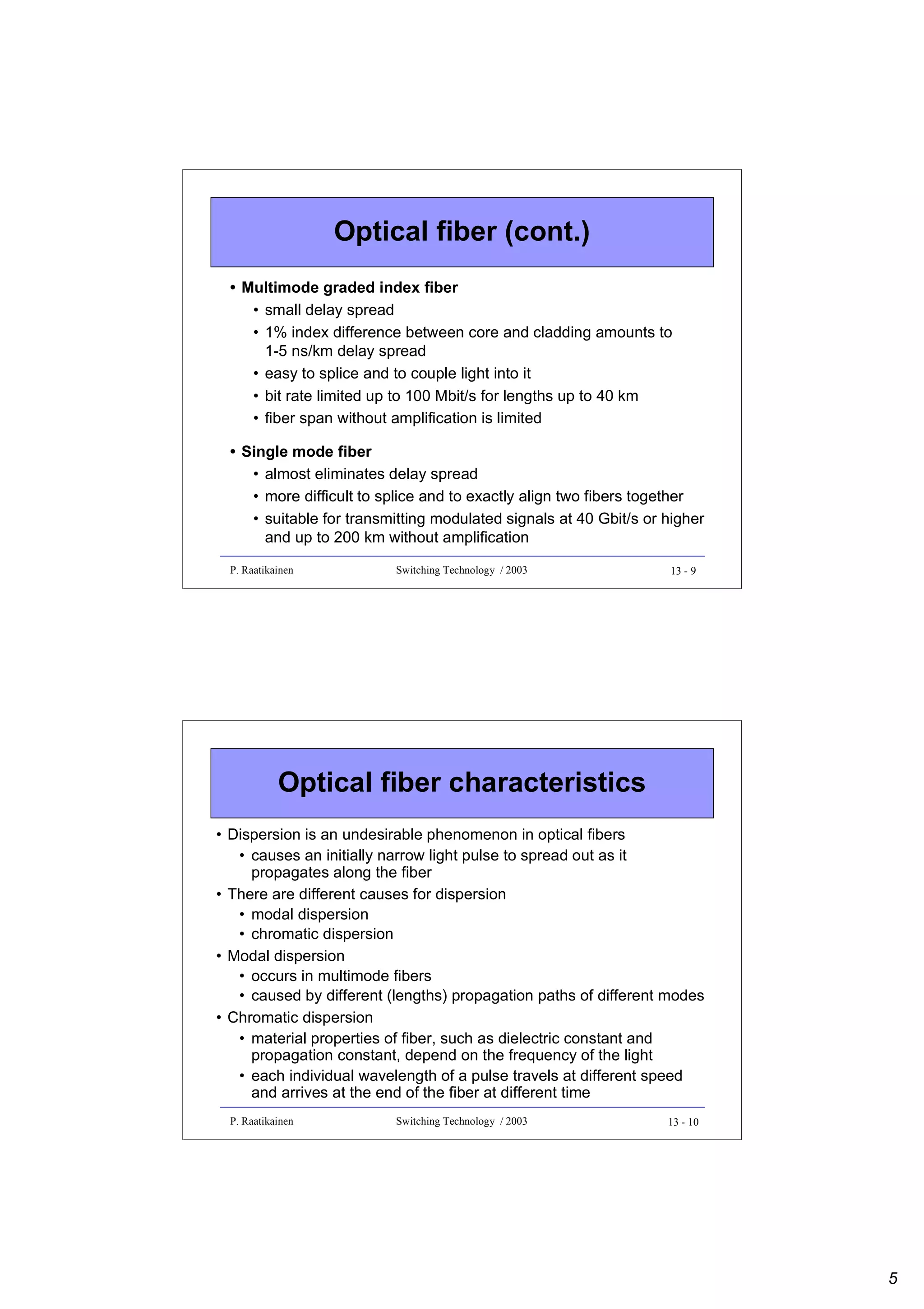Optical fiber (cont.)
• Multimode graded index fiber
• small delay spread
• 1% index difference between core and cladding amounts to
1-5 ns/km delay spread
• easy to splice and to couple light into it
• bit rate limited up to 100 Mbit/s for lengths up to 40 km
• fiber span without amplification is limited
• Single mode fiber
• almost eliminates delay spread
• more difficult to splice and to exactly align two fibers together
• suitable for transmitting modulated signals at 40 Gbit/s or higher
and up to 200 km without amplification
P. Raatikainen

Switching Technology / 2003

13 - 9

Optical fiber characteristics
• Dispersion is an undesirable phenomenon in optical fibers
• causes an initially narrow light pulse to spread out as it
propagates along the fiber
• There are different causes for dispersion
• modal dispersion
• chromatic dispersion
• Modal dispersion
• occurs in multimode fibers
• caused by different (lengths) propagation paths of different modes
• Chromatic dispersion
• material properties of fiber, such as dielectric constant and
propagation constant, depend on the frequency of the light
• each individual wavelength of a pulse travels at different speed
and arrives at the end of the fiber at different time
P. Raatikainen

Switching Technology / 2003

13 - 10

5

 
