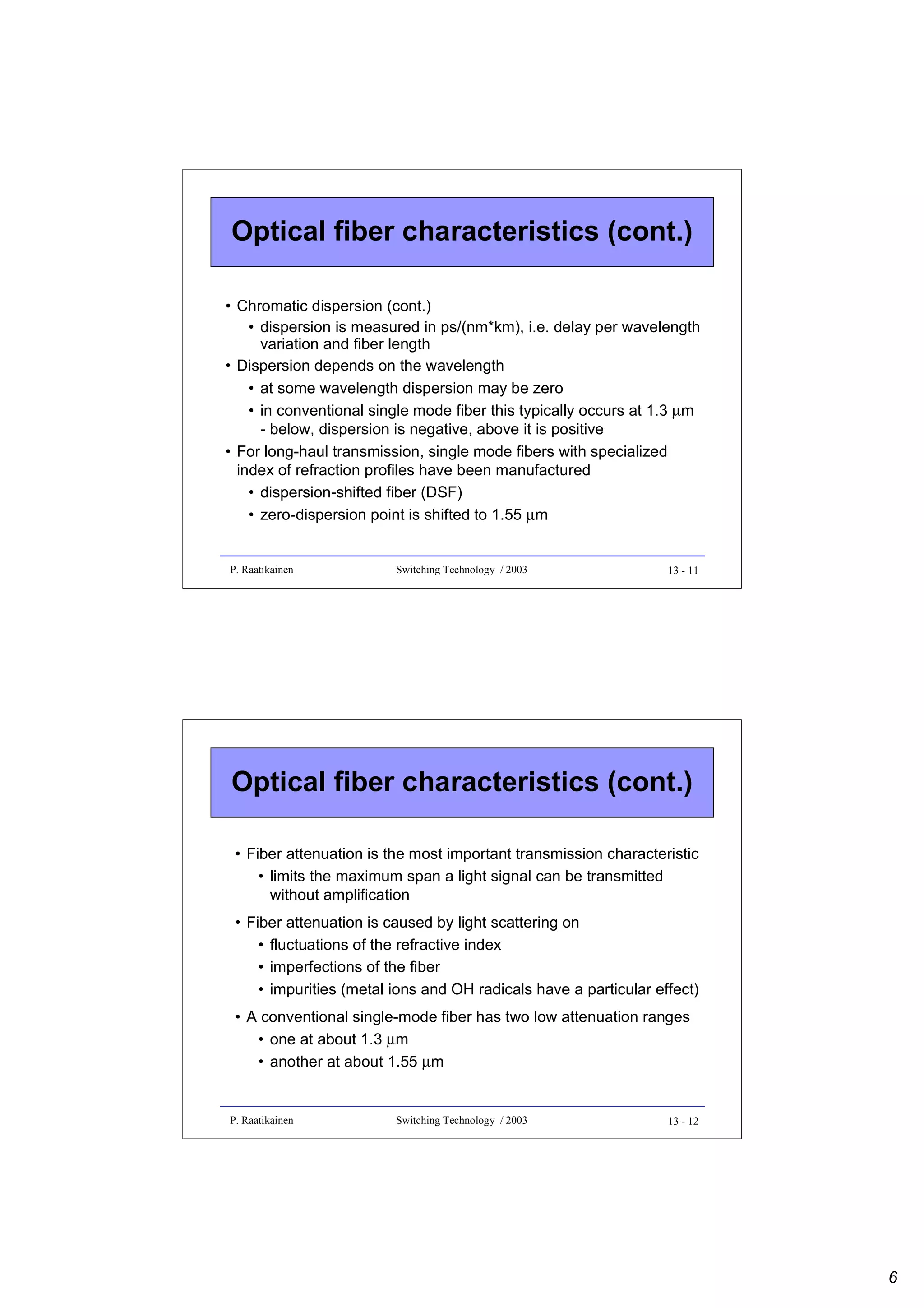 Optical fiber characteristics (cont.)
• Chromatic dispersion (cont.)
• dispersion is measured in ps/(nm*km), i.e. delay per wavelength
variation and fiber length
• Dispersion depends on the wavelength
• at some wavelength dispersion may be zero
• in conventional single mode fiber this typically occurs at 1.3 µm
- below, dispersion is negative, above it is positive
• For long-haul transmission, single mode fibers with specialized
index of refraction profiles have been manufactured
• dispersion-shifted fiber (DSF)
• zero-dispersion point is shifted to 1.55 µm

P. Raatikainen

Switching Technology / 2003

13 - 11

Optical fiber characteristics (cont.)
• Fiber attenuation is the most important transmission characteristic
• limits the maximum span a light signal can be transmitted
without amplification
• Fiber attenuation is caused by light scattering on
• fluctuations of the refractive index
• imperfections of the fiber
• impurities (metal ions and OH radicals have a particular effect)
• A conventional single-mode fiber has two low attenuation ranges
• one at about 1.3 µm
• another at about 1.55 µm

P. Raatikainen

Switching Technology / 2003

13 - 12

6

 