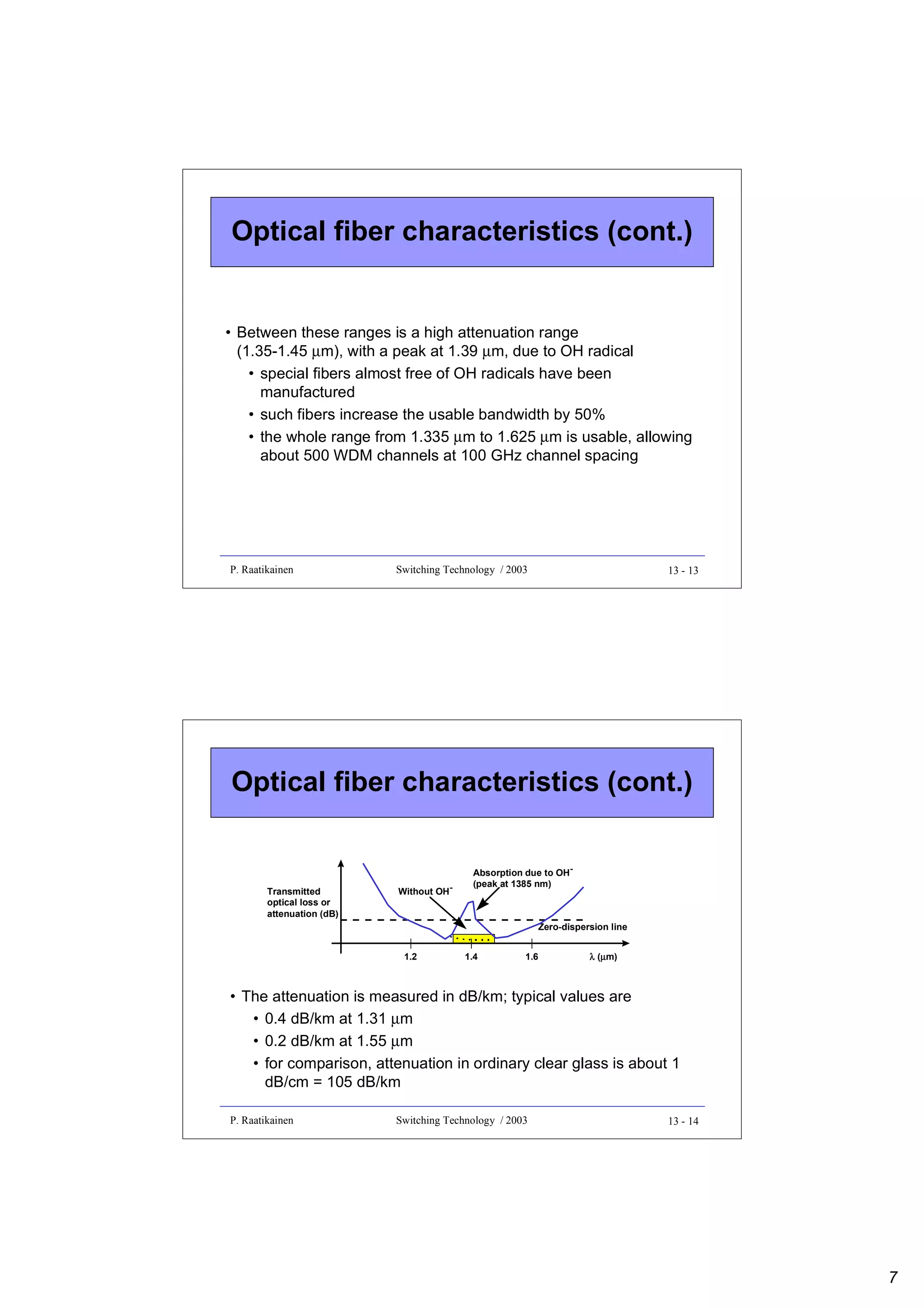 Optical fiber characteristics (cont.)

• Between these ranges is a high attenuation range
(1.35-1.45 µm), with a peak at 1.39 µm, due to OH radical
• special fibers almost free of OH radicals have been
manufactured
• such fibers increase the usable bandwidth by 50%
• the whole range from 1.335 µm to 1.625 µm is usable, allowing
about 500 WDM channels at 100 GHz channel spacing

P. Raatikainen

Switching Technology / 2003

13 - 13

Optical fiber characteristics (cont.)

Transmitted
optical loss or
attenuation (dB)

Without OH-

Absorption due to OH(peak at 1385 nm)

Zero-dispersion line
1.2

1.4

1.6

λ (µm)
µ

• The attenuation is measured in dB/km; typical values are
• 0.4 dB/km at 1.31 µm
• 0.2 dB/km at 1.55 µm
• for comparison, attenuation in ordinary clear glass is about 1
dB/cm = 105 dB/km
P. Raatikainen

Switching Technology / 2003

13 - 14

7

 