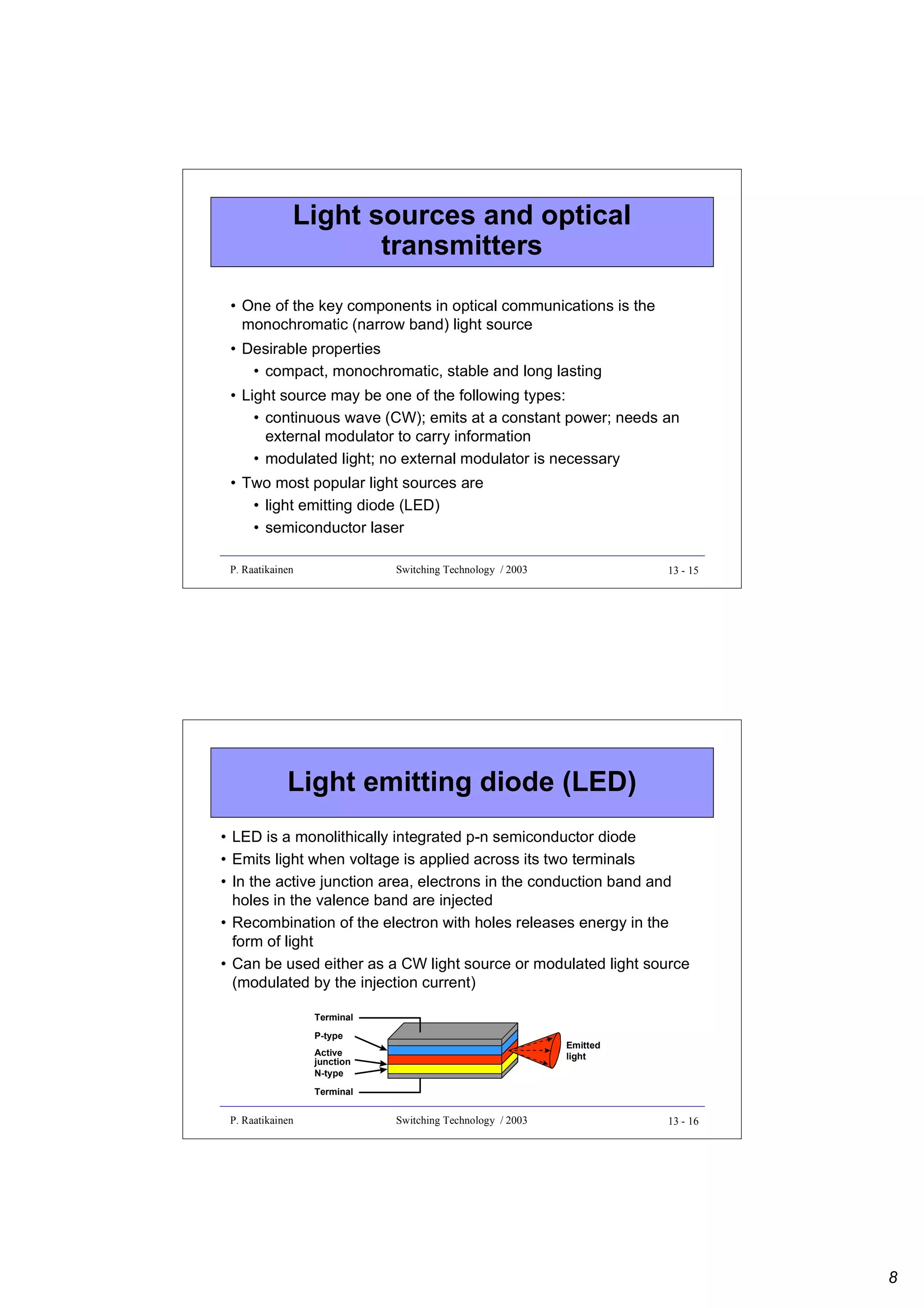 Light sources and optical
transmitters
• One of the key components in optical communications is the
monochromatic (narrow band) light source
• Desirable properties
• compact, monochromatic, stable and long lasting
• Light source may be one of the following types:
• continuous wave (CW); emits at a constant power; needs an
external modulator to carry information
• modulated light; no external modulator is necessary
• Two most popular light sources are
• light emitting diode (LED)
• semiconductor laser
P. Raatikainen

Switching Technology / 2003

13 - 15

Light emitting diode (LED)
• LED is a monolithically integrated p-n semiconductor diode
• Emits light when voltage is applied across its two terminals
• In the active junction area, electrons in the conduction band and
holes in the valence band are injected
• Recombination of the electron with holes releases energy in the
form of light
• Can be used either as a CW light source or modulated light source
(modulated by the injection current)
Terminal
P-type

Emitted
light

Active
junction
N-type
Terminal

P. Raatikainen

Switching Technology / 2003

13 - 16

8

 