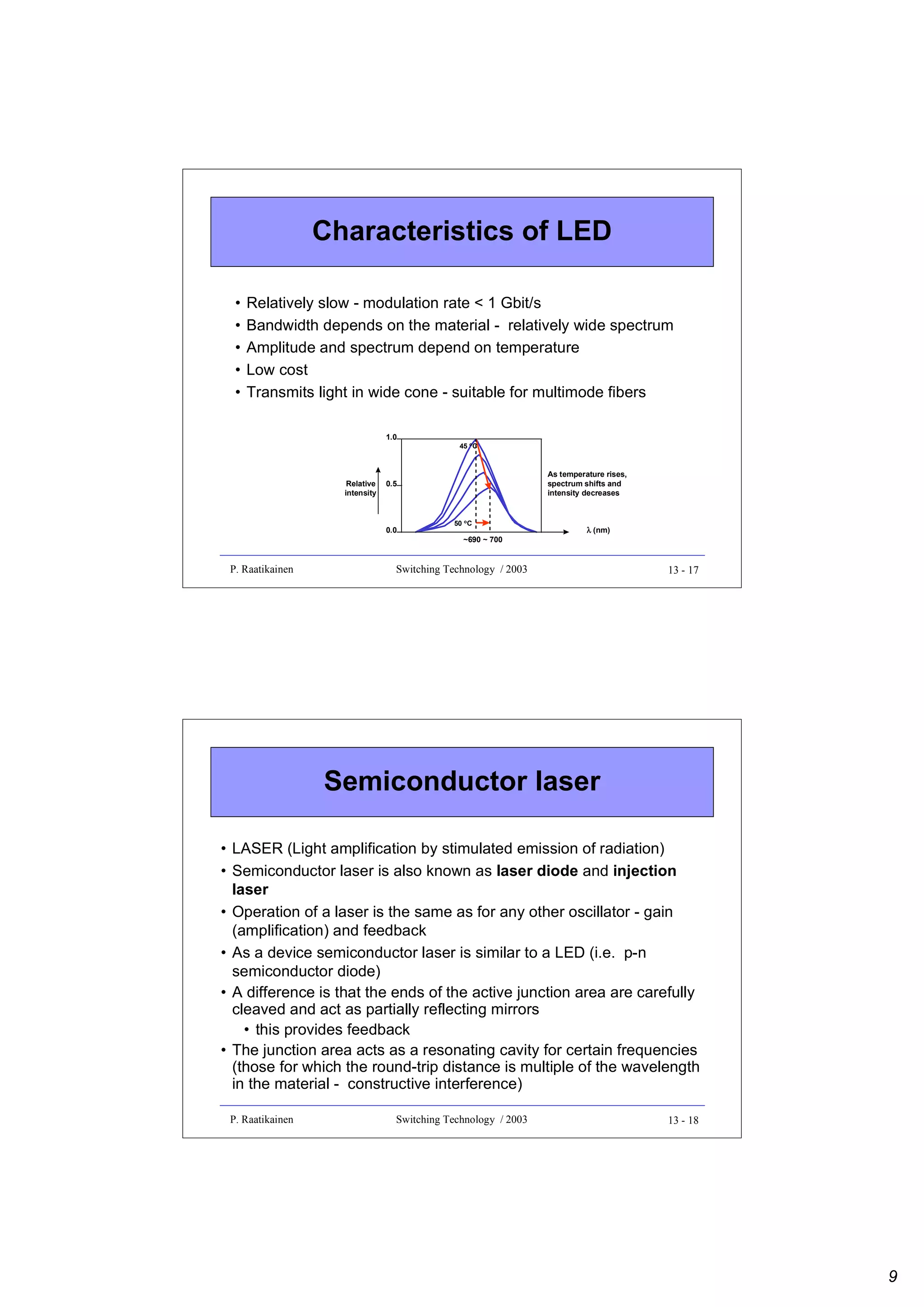 Characteristics of LED
•
•
•
•
•

Relatively slow - modulation rate < 1 Gbit/s
Bandwidth depends on the material - relatively wide spectrum
Amplitude and spectrum depend on temperature
Low cost
Transmits light in wide cone - suitable for multimode fibers
1.0

Relative
intensity

As temperature rises,
spectrum shifts and
intensity decreases

0.5

0.0

P. Raatikainen

45 oC

50 oC

~690 ~ 700

λ (nm)

Switching Technology / 2003

13 - 17

Semiconductor laser
• LASER (Light amplification by stimulated emission of radiation)
• Semiconductor laser is also known as laser diode and injection
laser
• Operation of a laser is the same as for any other oscillator - gain
(amplification) and feedback
• As a device semiconductor laser is similar to a LED (i.e. p-n
semiconductor diode)
• A difference is that the ends of the active junction area are carefully
cleaved and act as partially reflecting mirrors
• this provides feedback
• The junction area acts as a resonating cavity for certain frequencies
(those for which the round-trip distance is multiple of the wavelength
in the material - constructive interference)
P. Raatikainen

Switching Technology / 2003

13 - 18

9

 