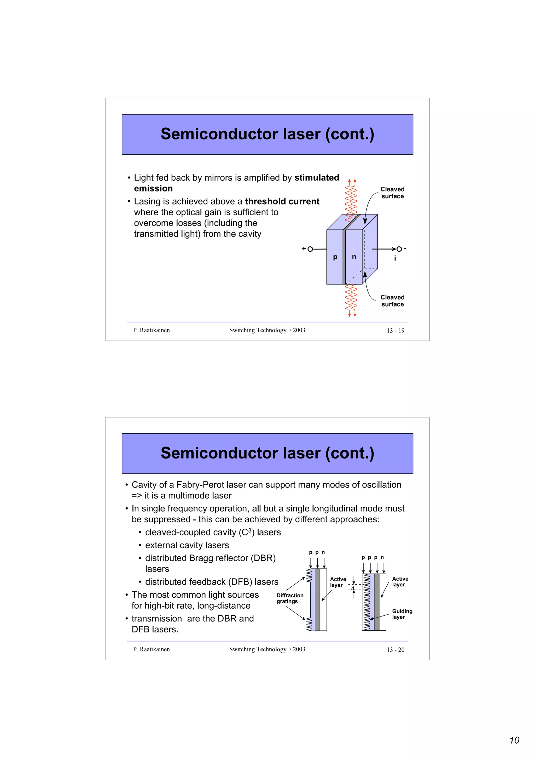 Semiconductor laser (cont.)
• Light fed back by mirrors is amplified by stimulated
emission
• Lasing is achieved above a threshold current
where the optical gain is sufficient to
overcome losses (including the
transmitted light) from the cavity
+

p

Cleaved
surface

n

i

Cleaved
surface

P. Raatikainen

Switching Technology / 2003

13 - 19

Semiconductor laser (cont.)
• Cavity of a Fabry-Perot laser can support many modes of oscillation
=> it is a multimode laser
• In single frequency operation, all but a single longitudinal mode must
be suppressed - this can be achieved by different approaches:
• cleaved-coupled cavity (C3) lasers
• external cavity lasers
p p n
p p p n
• distributed Bragg reflector (DBR)
lasers
Active
Active
• distributed feedback (DFB) lasers
layer
layer Λ
Diffraction
• The most common light sources
gratings
for high-bit rate, long-distance
Guiding
layer
• transmission are the DBR and
DFB lasers.
P. Raatikainen

Switching Technology / 2003

13 - 20

10

 