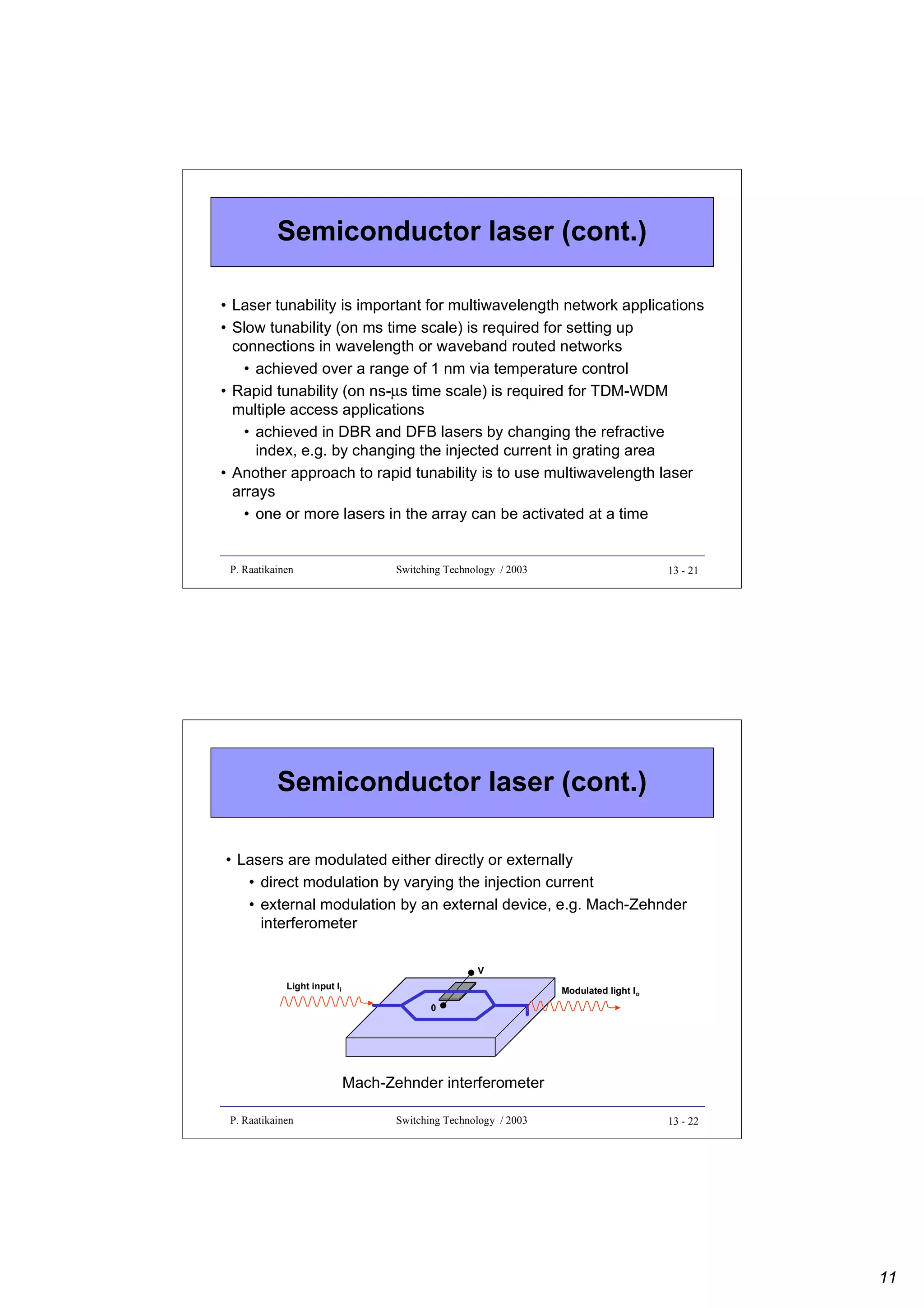 Semiconductor laser (cont.)
• Laser tunability is important for multiwavelength network applications
• Slow tunability (on ms time scale) is required for setting up
connections in wavelength or waveband routed networks
• achieved over a range of 1 nm via temperature control
• Rapid tunability (on ns-µs time scale) is required for TDM-WDM
multiple access applications
• achieved in DBR and DFB lasers by changing the refractive
index, e.g. by changing the injected current in grating area
• Another approach to rapid tunability is to use multiwavelength laser
arrays
• one or more lasers in the array can be activated at a time

P. Raatikainen

Switching Technology / 2003

13 - 21

Semiconductor laser (cont.)
• Lasers are modulated either directly or externally
• direct modulation by varying the injection current
• external modulation by an external device, e.g. Mach-Zehnder
interferometer
V
Light input Ii

Modulated light Io
0

Mach-Zehnder interferometer
P. Raatikainen

Switching Technology / 2003

13 - 22

11

 