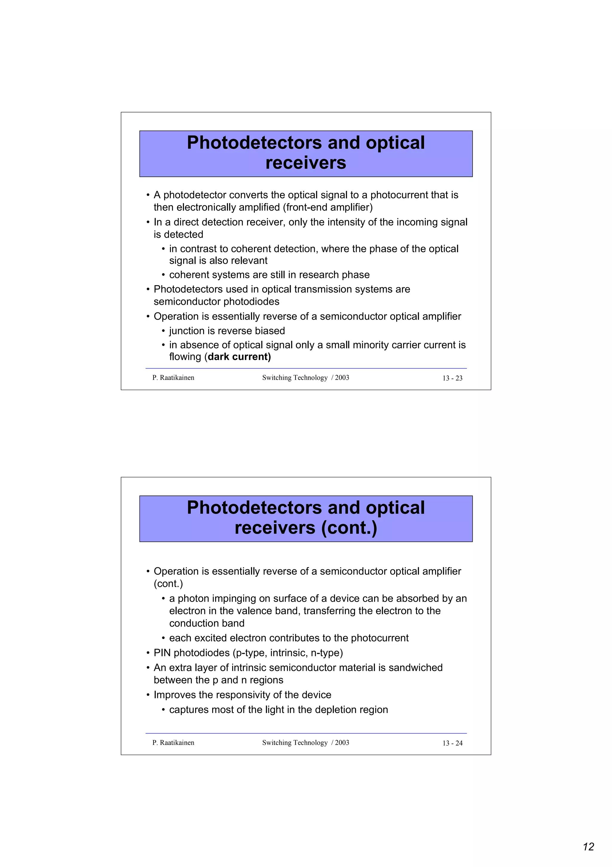 Photodetectors and optical
receivers
• A photodetector converts the optical signal to a photocurrent that is
then electronically amplified (front-end amplifier)
• In a direct detection receiver, only the intensity of the incoming signal
is detected
• in contrast to coherent detection, where the phase of the optical
signal is also relevant
• coherent systems are still in research phase
• Photodetectors used in optical transmission systems are
semiconductor photodiodes
• Operation is essentially reverse of a semiconductor optical amplifier
• junction is reverse biased
• in absence of optical signal only a small minority carrier current is
flowing (dark current)
P. Raatikainen

Switching Technology / 2003

13 - 23

Photodetectors and optical
receivers (cont.)
• Operation is essentially reverse of a semiconductor optical amplifier
(cont.)
• a photon impinging on surface of a device can be absorbed by an
electron in the valence band, transferring the electron to the
conduction band
• each excited electron contributes to the photocurrent
• PIN photodiodes (p-type, intrinsic, n-type)
• An extra layer of intrinsic semiconductor material is sandwiched
between the p and n regions
• Improves the responsivity of the device
• captures most of the light in the depletion region
P. Raatikainen

Switching Technology / 2003

13 - 24

12

 