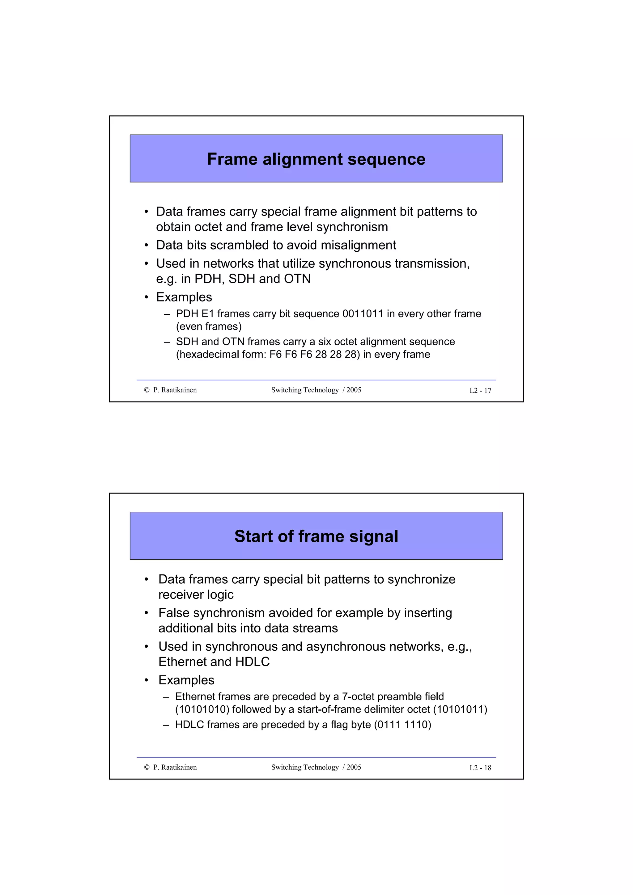 Frame alignment sequence
• Data frames carry special frame alignment bit patterns to
obtain octet and frame level synchronism
• Data bits scrambled to avoid misalignment
• Used in networks that utilize synchronous transmission,
e.g. in PDH, SDH and OTN
• Examples
– PDH E1 frames carry bit sequence 0011011 in every other frame
(even frames)
– SDH and OTN frames carry a six octet alignment sequence
(hexadecimal form: F6 F6 F6 28 28 28) in every frame

© P. Raatikainen

Switching Technology / 2005

L2 - 17

Start of frame signal
• Data frames carry special bit patterns to synchronize
receiver logic
• False synchronism avoided for example by inserting
additional bits into data streams
• Used in synchronous and asynchronous networks, e.g.,
Ethernet and HDLC
• Examples
– Ethernet frames are preceded by a 7-octet preamble field
(10101010) followed by a start-of-frame delimiter octet (10101011)
– HDLC frames are preceded by a flag byte (0111 1110)

© P. Raatikainen

Switching Technology / 2005

L2 - 18

 