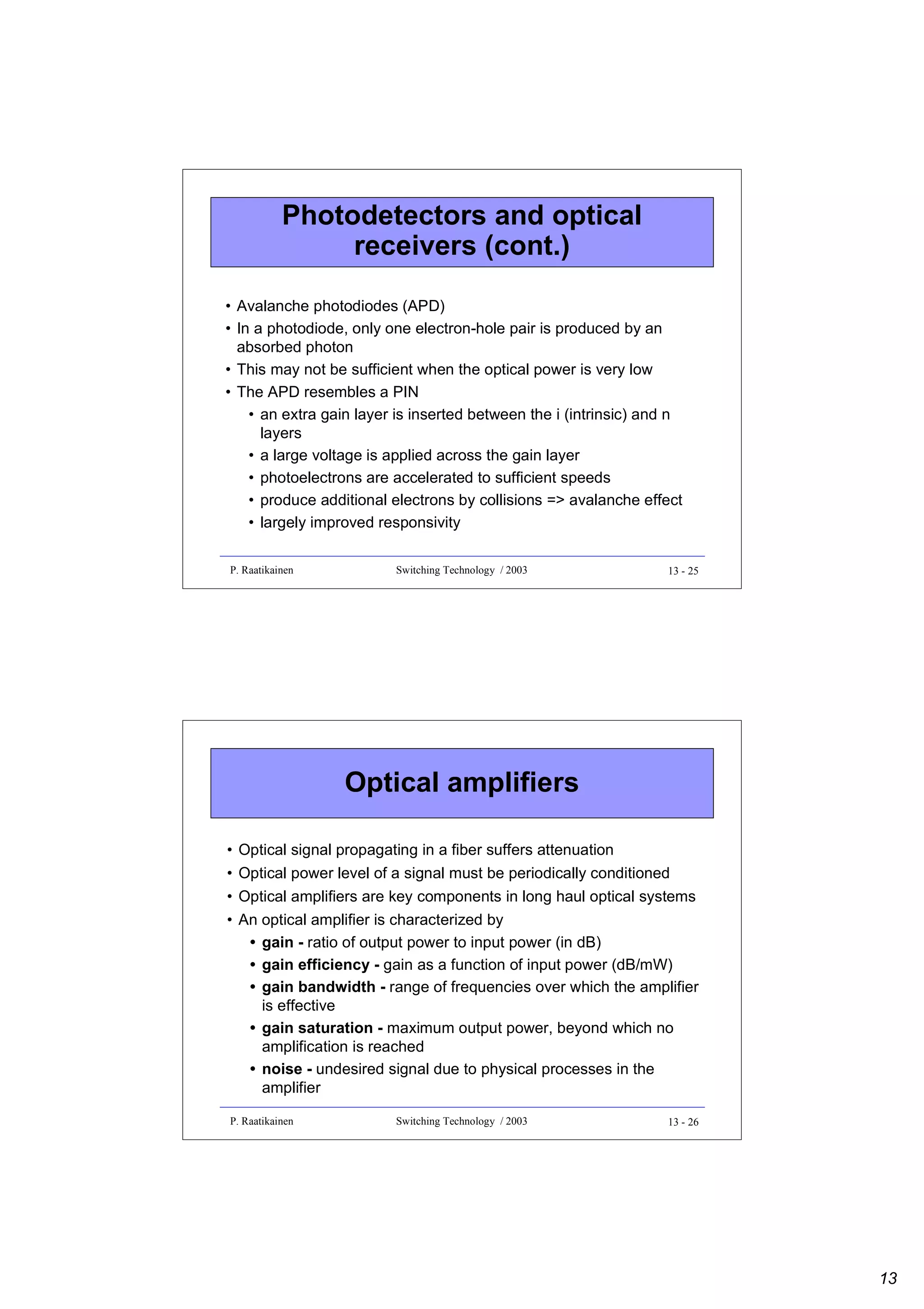 Photodetectors and optical
receivers (cont.)
• Avalanche photodiodes (APD)
• In a photodiode, only one electron-hole pair is produced by an
absorbed photon
• This may not be sufficient when the optical power is very low
• The APD resembles a PIN
• an extra gain layer is inserted between the i (intrinsic) and n
layers
• a large voltage is applied across the gain layer
• photoelectrons are accelerated to sufficient speeds
• produce additional electrons by collisions => avalanche effect
• largely improved responsivity
P. Raatikainen

Switching Technology / 2003

13 - 25

Optical amplifiers
• Optical signal propagating in a fiber suffers attenuation
• Optical power level of a signal must be periodically conditioned
• Optical amplifiers are key components in long haul optical systems
• An optical amplifier is characterized by
• gain - ratio of output power to input power (in dB)
• gain efficiency - gain as a function of input power (dB/mW)
• gain bandwidth - range of frequencies over which the amplifier
is effective
• gain saturation - maximum output power, beyond which no
amplification is reached
• noise - undesired signal due to physical processes in the
amplifier
P. Raatikainen

Switching Technology / 2003

13 - 26

13

 