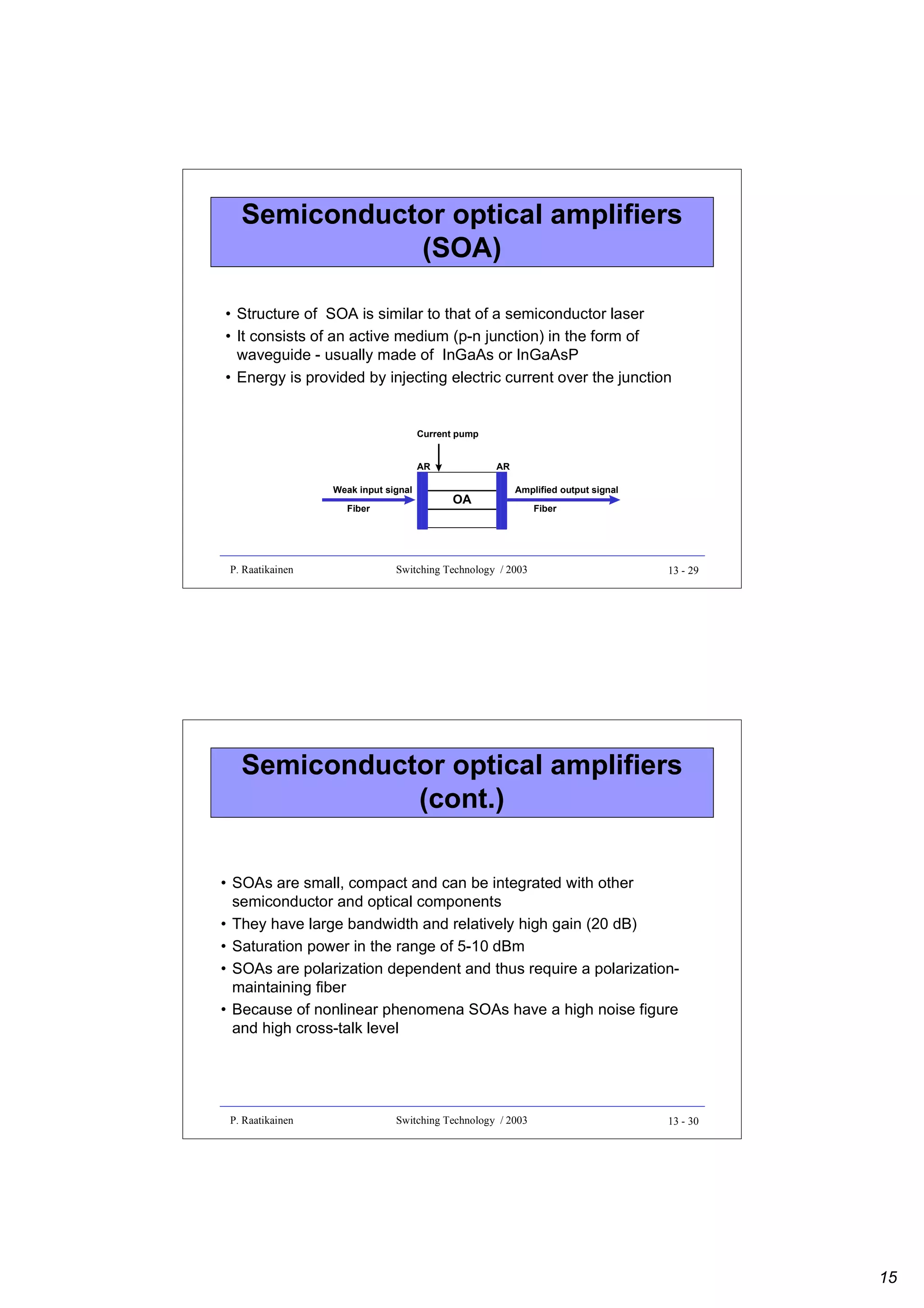 Semiconductor optical amplifiers
(SOA)
• Structure of SOA is similar to that of a semiconductor laser
• It consists of an active medium (p-n junction) in the form of
waveguide - usually made of InGaAs or InGaAsP
• Energy is provided by injecting electric current over the junction

Current pump
AR
Weak input signal
Fiber

P. Raatikainen

AR

OA

Amplified output signal

Switching Technology / 2003

Fiber

13 - 29

Semiconductor optical amplifiers
(cont.)
• SOAs are small, compact and can be integrated with other
semiconductor and optical components
• They have large bandwidth and relatively high gain (20 dB)
• Saturation power in the range of 5-10 dBm
• SOAs are polarization dependent and thus require a polarizationmaintaining fiber
• Because of nonlinear phenomena SOAs have a high noise figure
and high cross-talk level

P. Raatikainen

Switching Technology / 2003

13 - 30

15

 
