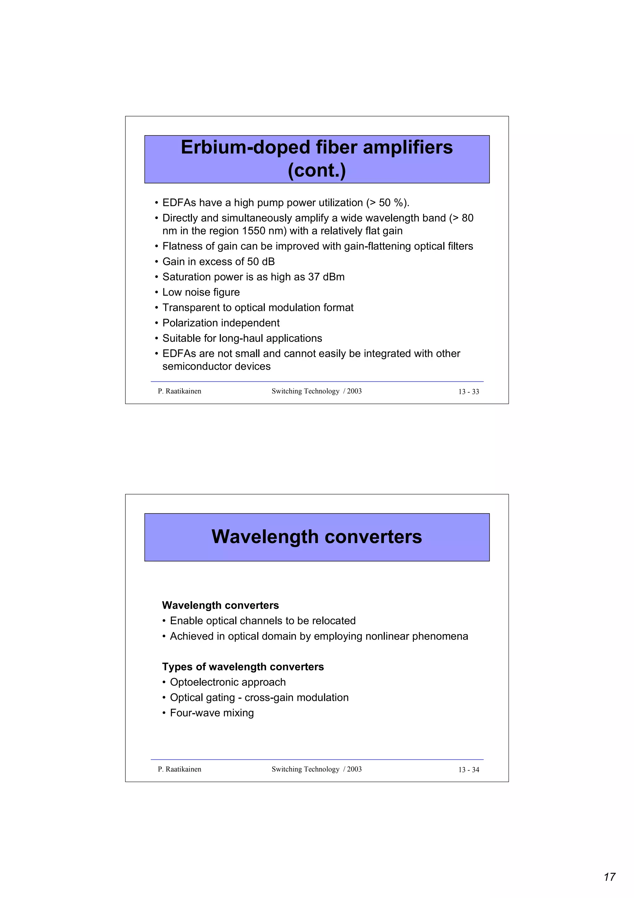 Erbium-doped fiber amplifiers
(cont.)
• EDFAs have a high pump power utilization (> 50 %).
• Directly and simultaneously amplify a wide wavelength band (> 80
nm in the region 1550 nm) with a relatively flat gain
• Flatness of gain can be improved with gain-flattening optical filters
• Gain in excess of 50 dB
• Saturation power is as high as 37 dBm
• Low noise figure
• Transparent to optical modulation format
• Polarization independent
• Suitable for long-haul applications
• EDFAs are not small and cannot easily be integrated with other
semiconductor devices
P. Raatikainen

Switching Technology / 2003

13 - 33

Wavelength converters
Wavelength converters
• Enable optical channels to be relocated
• Achieved in optical domain by employing nonlinear phenomena
Types of wavelength converters
• Optoelectronic approach
• Optical gating - cross-gain modulation
• Four-wave mixing

P. Raatikainen

Switching Technology / 2003

13 - 34

17

 
