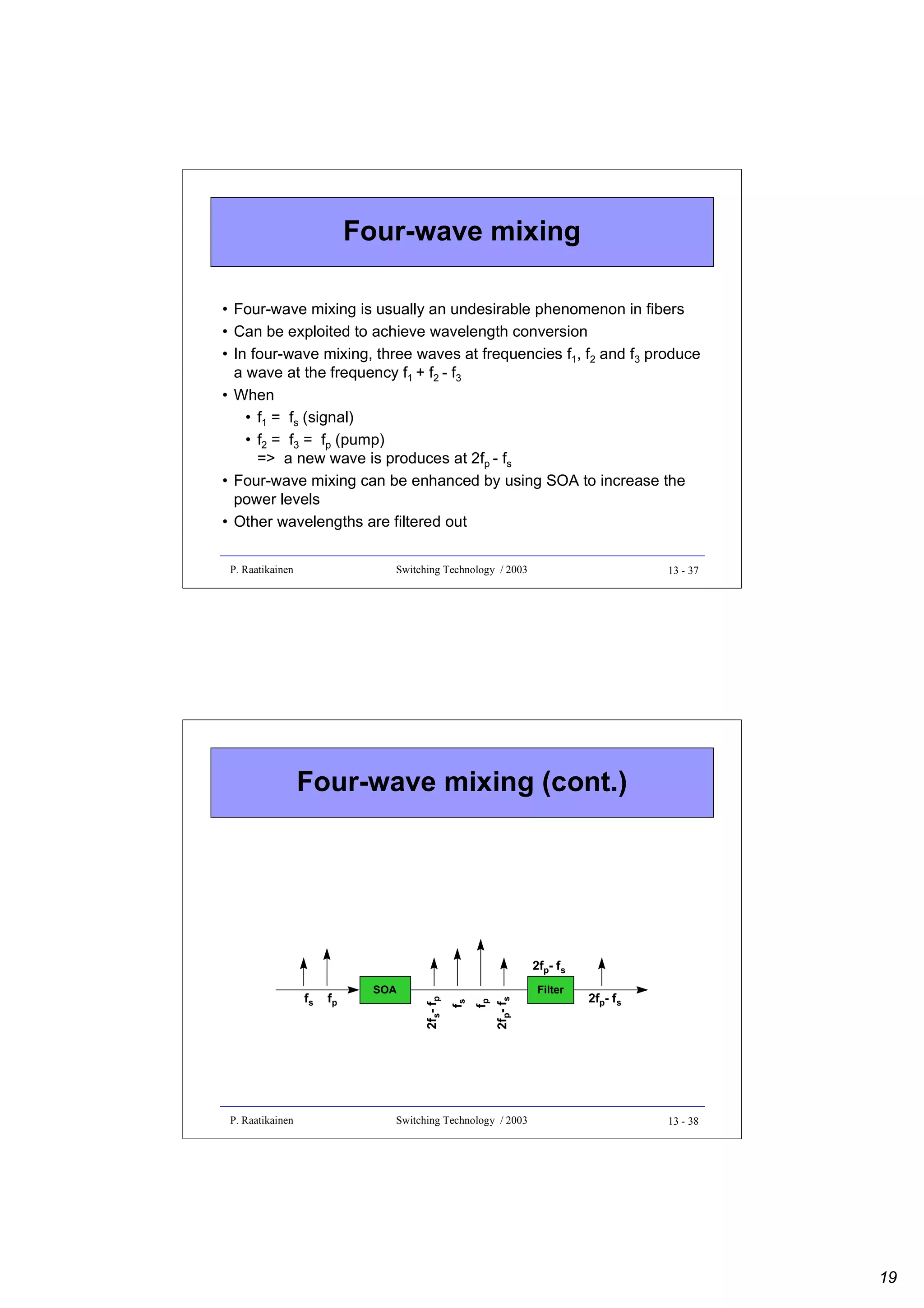 Four-wave mixing
• Four-wave mixing is usually an undesirable phenomenon in fibers
• Can be exploited to achieve wavelength conversion
• In four-wave mixing, three waves at frequencies f1, f2 and f3 produce
a wave at the frequency f1 + f2 - f3
• When
• f1 = fs (signal)
• f2 = f3 = fp (pump)
=> a new wave is produces at 2fp - fs
• Four-wave mixing can be enhanced by using SOA to increase the
power levels
• Other wavelengths are filtered out
P. Raatikainen

Switching Technology / 2003

13 - 37

Four-wave mixing (cont.)

P. Raatikainen

fp

2fp- fs

fp

fs

fs

2fs- fp

2fp- fs
SOA

Switching Technology / 2003

Filter

2fp- fs

13 - 38

19

 