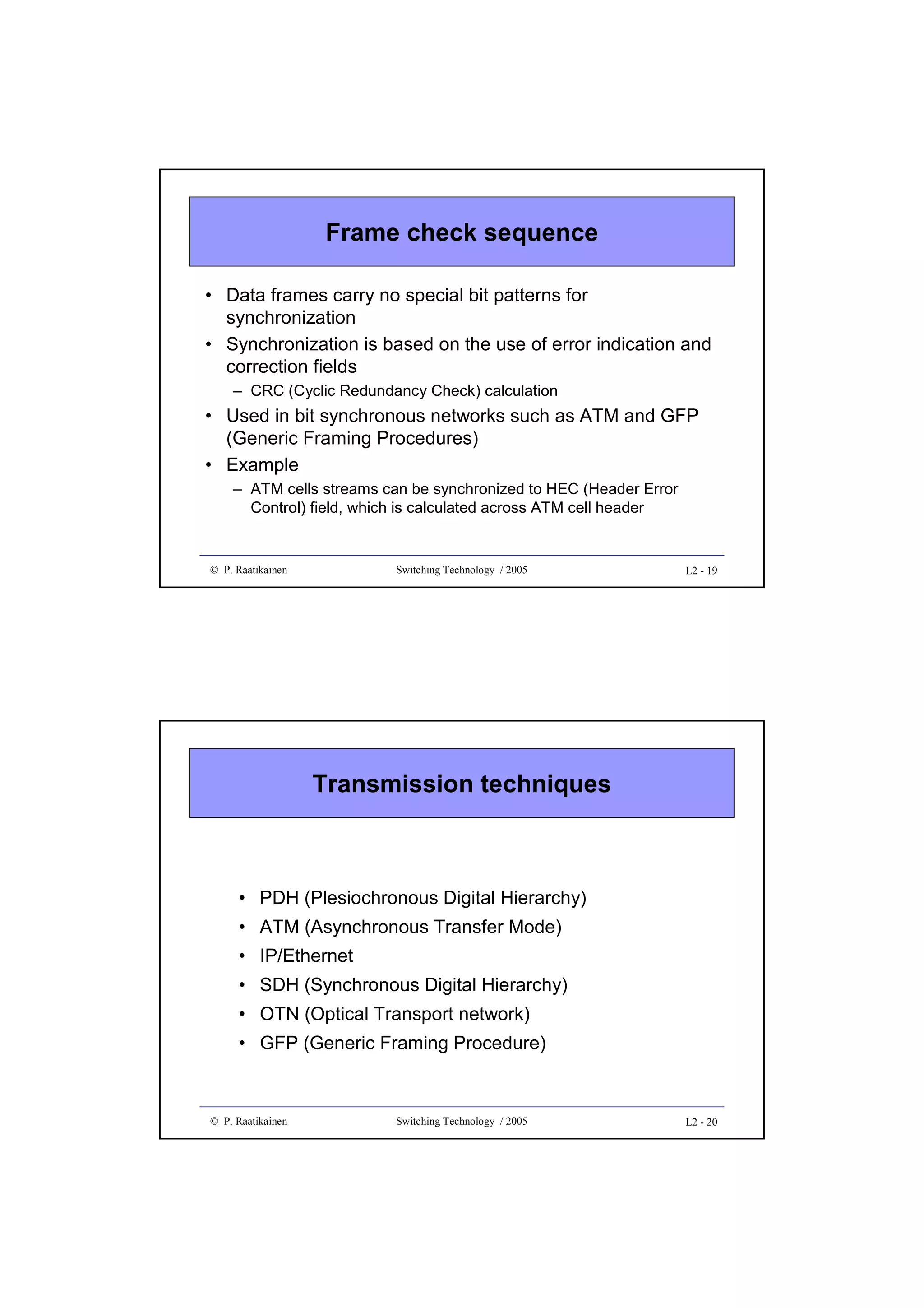 Frame check sequence
• Data frames carry no special bit patterns for
synchronization
• Synchronization is based on the use of error indication and
correction fields
– CRC (Cyclic Redundancy Check) calculation

• Used in bit synchronous networks such as ATM and GFP
(Generic Framing Procedures)
• Example
– ATM cells streams can be synchronized to HEC (Header Error
Control) field, which is calculated across ATM cell header

© P. Raatikainen

Switching Technology / 2005

L2 - 19

Transmission techniques

• PDH (Plesiochronous Digital Hierarchy)
• ATM (Asynchronous Transfer Mode)
• IP/Ethernet
• SDH (Synchronous Digital Hierarchy)
• OTN (Optical Transport network)
• GFP (Generic Framing Procedure)

© P. Raatikainen

Switching Technology / 2005

L2 - 20

 