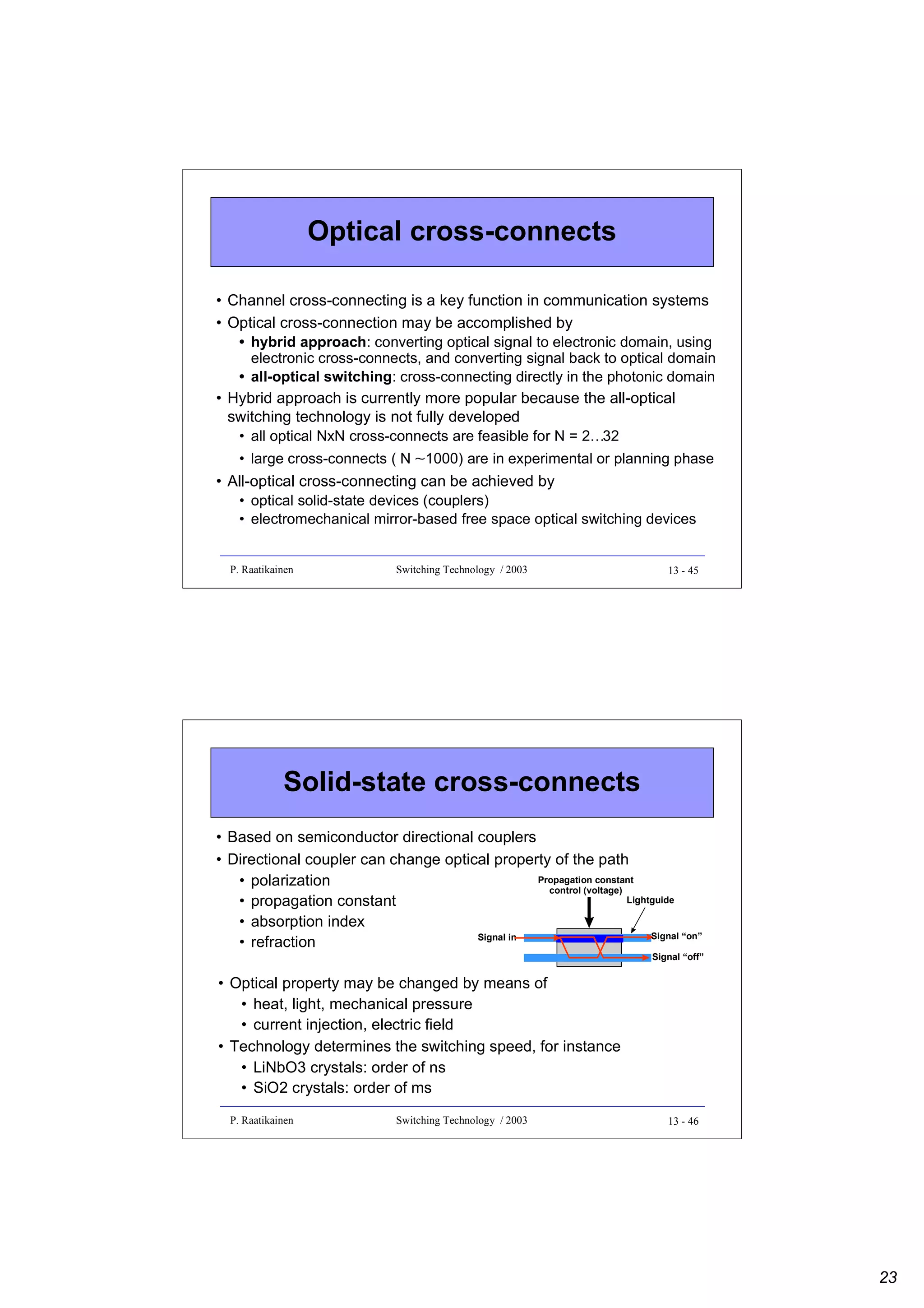 Optical cross-connects
• Channel cross-connecting is a key function in communication systems
• Optical cross-connection may be accomplished by
• hybrid approach: converting optical signal to electronic domain, using
electronic cross-connects, and converting signal back to optical domain
• all-optical switching: cross-connecting directly in the photonic domain
• Hybrid approach is currently more popular because the all-optical
switching technology is not fully developed
• all optical NxN cross-connects are feasible for N = 2…32
• large cross-connects ( N ∼1000) are in experimental or planning phase
• All-optical cross-connecting can be achieved by
• optical solid-state devices (couplers)
• electromechanical mirror-based free space optical switching devices

P. Raatikainen

Switching Technology / 2003

13 - 45

Solid-state cross-connects
• Based on semiconductor directional couplers
• Directional coupler can change optical property of the path
Propagation constant
• polarization
control (voltage)
Lightguide
• propagation constant
• absorption index
Signal “on”
Signal in
• refraction
Signal “off”

• Optical property may be changed by means of
• heat, light, mechanical pressure
• current injection, electric field
• Technology determines the switching speed, for instance
• LiNbO3 crystals: order of ns
• SiO2 crystals: order of ms
P. Raatikainen

Switching Technology / 2003

13 - 46

23

 