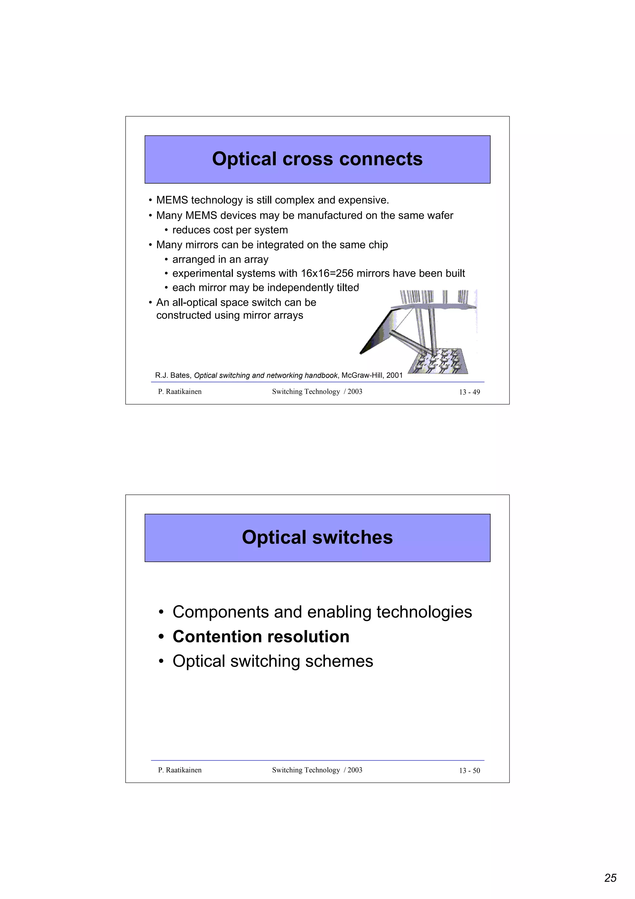 Optical cross connects
• MEMS technology is still complex and expensive.
• Many MEMS devices may be manufactured on the same wafer
• reduces cost per system
• Many mirrors can be integrated on the same chip
• arranged in an array
• experimental systems with 16x16=256 mirrors have been built
• each mirror may be independently tilted
• An all-optical space switch can be
constructed using mirror arrays

R.J. Bates, Optical switching and networking handbook, McGraw-Hill, 2001
P. Raatikainen

Switching Technology / 2003

13 - 49

Optical switches

• Components and enabling technologies
• Contention resolution
• Optical switching schemes

P. Raatikainen

Switching Technology / 2003

13 - 50

25

 