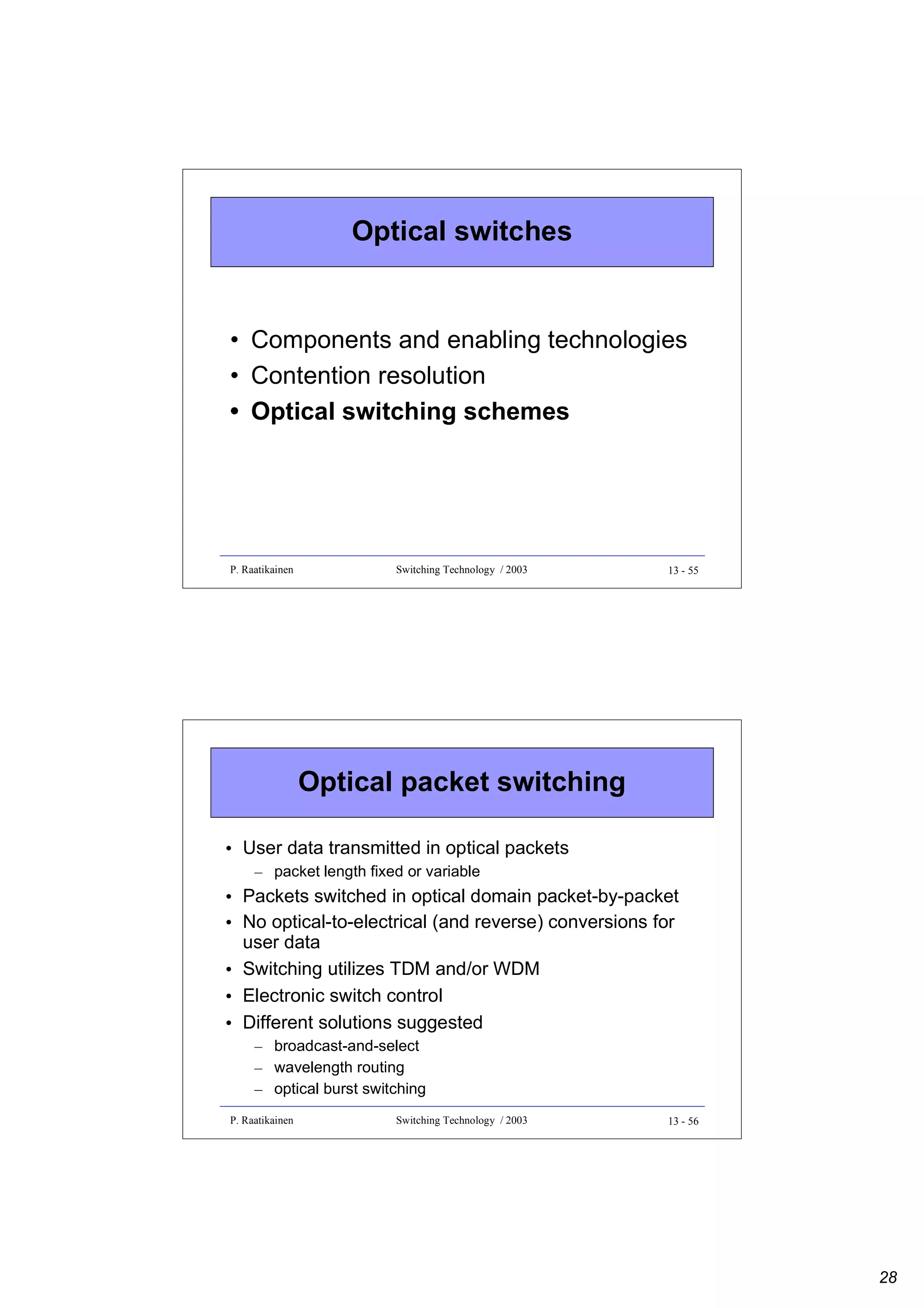 Optical switches

• Components and enabling technologies
• Contention resolution
• Optical switching schemes

P. Raatikainen

Switching Technology / 2003

13 - 55

Optical packet switching
• User data transmitted in optical packets
– packet length fixed or variable

• Packets switched in optical domain packet-by-packet
• No optical-to-electrical (and reverse) conversions for
user data
• Switching utilizes TDM and/or WDM
• Electronic switch control
• Different solutions suggested
– broadcast-and-select
– wavelength routing
– optical burst switching
P. Raatikainen

Switching Technology / 2003

13 - 56

28

 