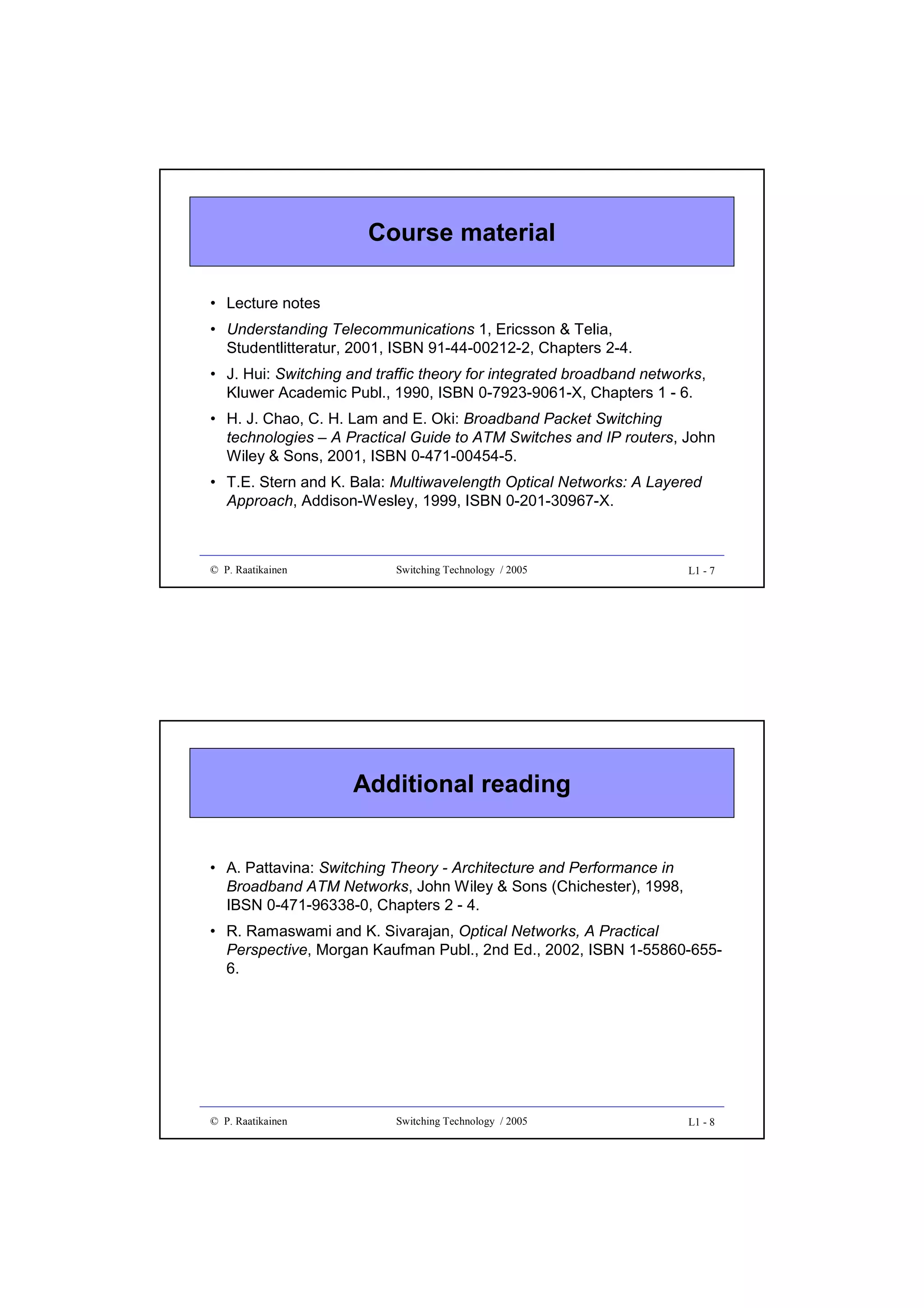 Course material
• Lecture notes
• Understanding Telecommunications 1, Ericsson & Telia,
Studentlitteratur, 2001, ISBN 91-44-00212-2, Chapters 2-4.
• J. Hui: Switching and traffic theory for integrated broadband networks,
Kluwer Academic Publ., 1990, ISBN 0-7923-9061-X, Chapters 1 - 6.
• H. J. Chao, C. H. Lam and E. Oki: Broadband Packet Switching
technologies – A Practical Guide to ATM Switches and IP routers, John
Wiley & Sons, 2001, ISBN 0-471-00454-5.
• T.E. Stern and K. Bala: Multiwavelength Optical Networks: A Layered
Approach, Addison-Wesley, 1999, ISBN 0-201-30967-X.

© P. Raatikainen

Switching Technology / 2005

L1 - 7

Additional reading
• A. Pattavina: Switching Theory - Architecture and Performance in
Broadband ATM Networks, John Wiley & Sons (Chichester), 1998,
IBSN 0-471-96338-0, Chapters 2 - 4.
• R. Ramaswami and K. Sivarajan, Optical Networks, A Practical
Perspective, Morgan Kaufman Publ., 2nd Ed., 2002, ISBN 1-55860-6556.

© P. Raatikainen

Switching Technology / 2005

L1 - 8

 