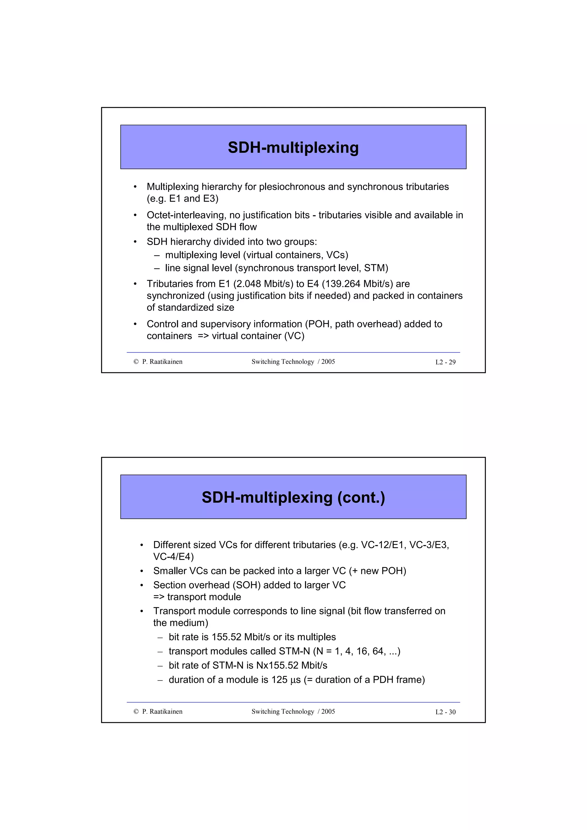 SDH-multiplexing
•

Multiplexing hierarchy for plesiochronous and synchronous tributaries
(e.g. E1 and E3)

•

Octet-interleaving, no justification bits - tributaries visible and available in
the multiplexed SDH flow

•

SDH hierarchy divided into two groups:
– multiplexing level (virtual containers, VCs)
– line signal level (synchronous transport level, STM)

•

Tributaries from E1 (2.048 Mbit/s) to E4 (139.264 Mbit/s) are
synchronized (using justification bits if needed) and packed in containers
of standardized size

•

Control and supervisory information (POH, path overhead) added to
containers => virtual container (VC)

© P. Raatikainen

Switching Technology / 2005

L2 - 29

SDH-multiplexing (cont.)
•
•
•
•

Different sized VCs for different tributaries (e.g. VC-12/E1, VC-3/E3,
VC-4/E4)
Smaller VCs can be packed into a larger VC (+ new POH)
Section overhead (SOH) added to larger VC
=> transport module
Transport module corresponds to line signal (bit flow transferred on
the medium)
– bit rate is 155.52 Mbit/s or its multiples
– transport modules called STM-N (N = 1, 4, 16, 64, ...)
– bit rate of STM-N is Nx155.52 Mbit/s
– duration of a module is 125 µs (= duration of a PDH frame)

© P. Raatikainen

Switching Technology / 2005

L2 - 30

 