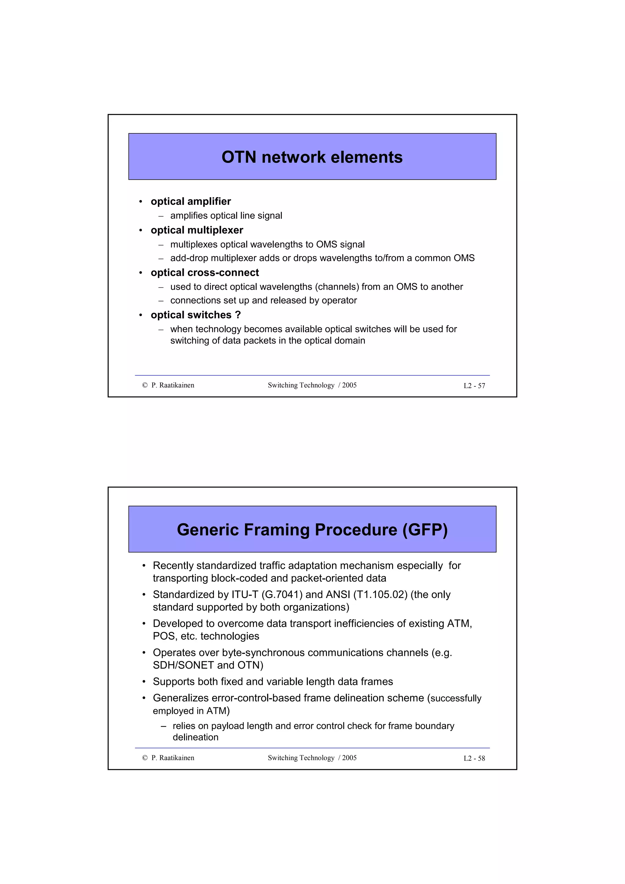 OTN network elements
• optical amplifier
– amplifies optical line signal

• optical multiplexer
– multiplexes optical wavelengths to OMS signal
– add-drop multiplexer adds or drops wavelengths to/from a common OMS

• optical cross-connect
– used to direct optical wavelengths (channels) from an OMS to another
– connections set up and released by operator

• optical switches ?
– when technology becomes available optical switches will be used for
switching of data packets in the optical domain

© P. Raatikainen

Switching Technology / 2005

L2 - 57

Generic Framing Procedure (GFP)
• Recently standardized traffic adaptation mechanism especially for
transporting block-coded and packet-oriented data
• Standardized by ITU-T (G.7041) and ANSI (T1.105.02) (the only
standard supported by both organizations)
• Developed to overcome data transport inefficiencies of existing ATM,
POS, etc. technologies
• Operates over byte-synchronous communications channels (e.g.
SDH/SONET and OTN)
• Supports both fixed and variable length data frames
• Generalizes error-control-based frame delineation scheme (successfully
employed in ATM)
– relies on payload length and error control check for frame boundary
delineation
© P. Raatikainen

Switching Technology / 2005

L2 - 58

 