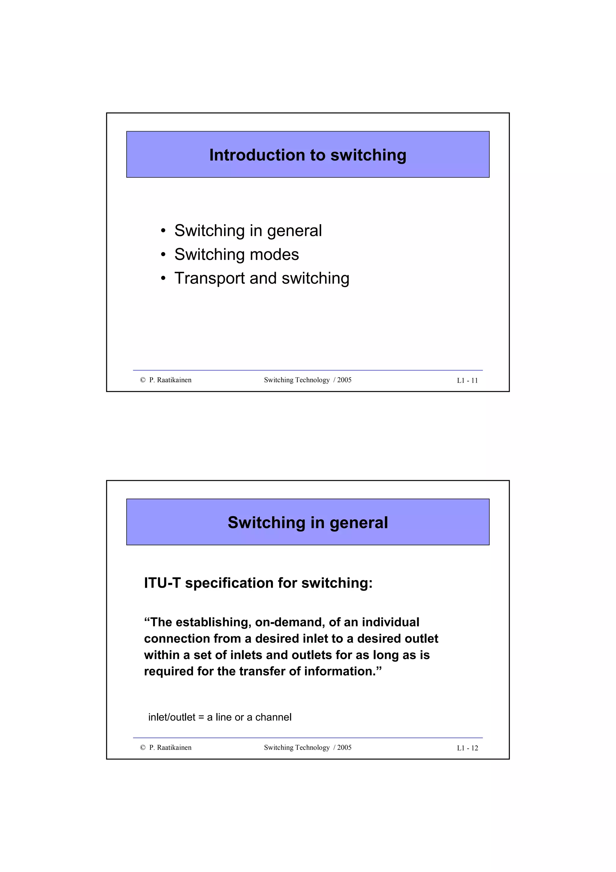Introduction to switching

• Switching in general
• Switching modes
• Transport and switching

© P. Raatikainen

Switching Technology / 2005

L1 - 11

Switching in general
ITU-T specification for switching:
“The establishing, on-demand, of an individual
connection from a desired inlet to a desired outlet
within a set of inlets and outlets for as long as is
required for the transfer of information.”

inlet/outlet = a line or a channel
© P. Raatikainen

Switching Technology / 2005

L1 - 12

 