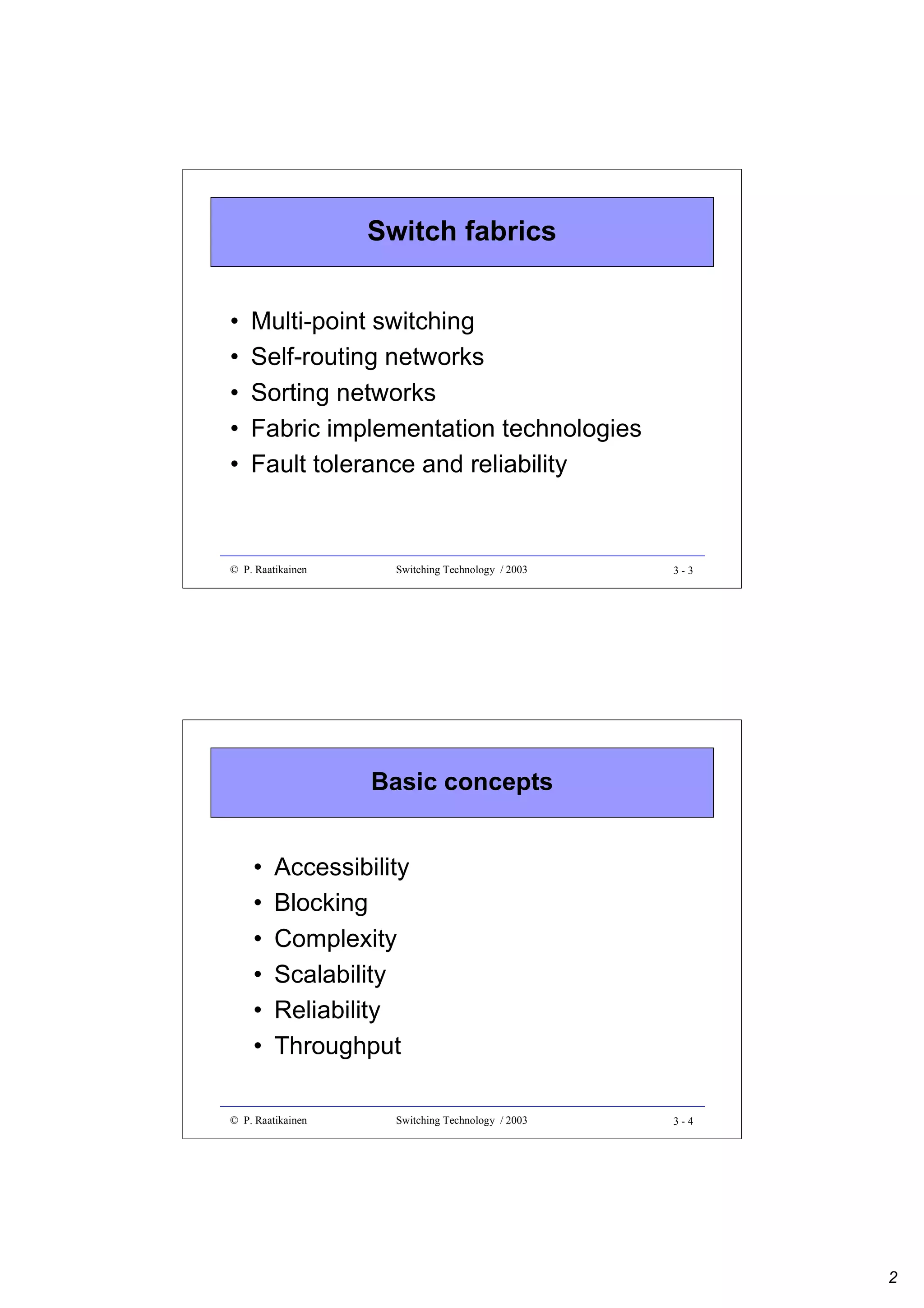 Switch fabrics
•
•
•
•
•

Multi-point switching
Self-routing networks
Sorting networks
Fabric implementation technologies
Fault tolerance and reliability

© P. Raatikainen

Switching Technology / 2003

3-3

Basic concepts
•
•
•
•
•
•

Accessibility
Blocking
Complexity
Scalability
Reliability
Throughput

© P. Raatikainen

Switching Technology / 2003

3-4

2

 