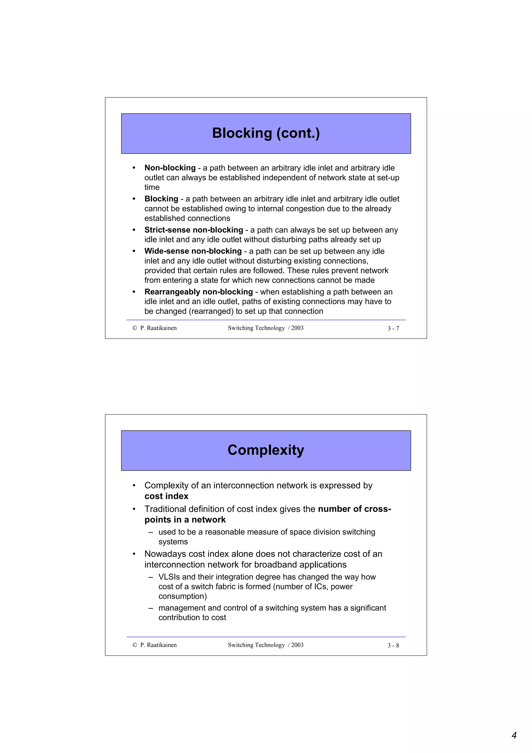 Blocking (cont.)
•
•
•
•

•

Non-blocking - a path between an arbitrary idle inlet and arbitrary idle
outlet can always be established independent of network state at set-up
time
Blocking - a path between an arbitrary idle inlet and arbitrary idle outlet
cannot be established owing to internal congestion due to the already
established connections
Strict-sense non-blocking - a path can always be set up between any
idle inlet and any idle outlet without disturbing paths already set up
Wide-sense non-blocking - a path can be set up between any idle
inlet and any idle outlet without disturbing existing connections,
provided that certain rules are followed. These rules prevent network
from entering a state for which new connections cannot be made
Rearrangeably non-blocking - when establishing a path between an
idle inlet and an idle outlet, paths of existing connections may have to
be changed (rearranged) to set up that connection

© P. Raatikainen

Switching Technology / 2003

3-7

Complexity
• Complexity of an interconnection network is expressed by
cost index
• Traditional definition of cost index gives the number of crosspoints in a network
– used to be a reasonable measure of space division switching
systems

• Nowadays cost index alone does not characterize cost of an
interconnection network for broadband applications
– VLSIs and their integration degree has changed the way how
cost of a switch fabric is formed (number of ICs, power
consumption)
– management and control of a switching system has a significant
contribution to cost

© P. Raatikainen

Switching Technology / 2003

3-8

4

 