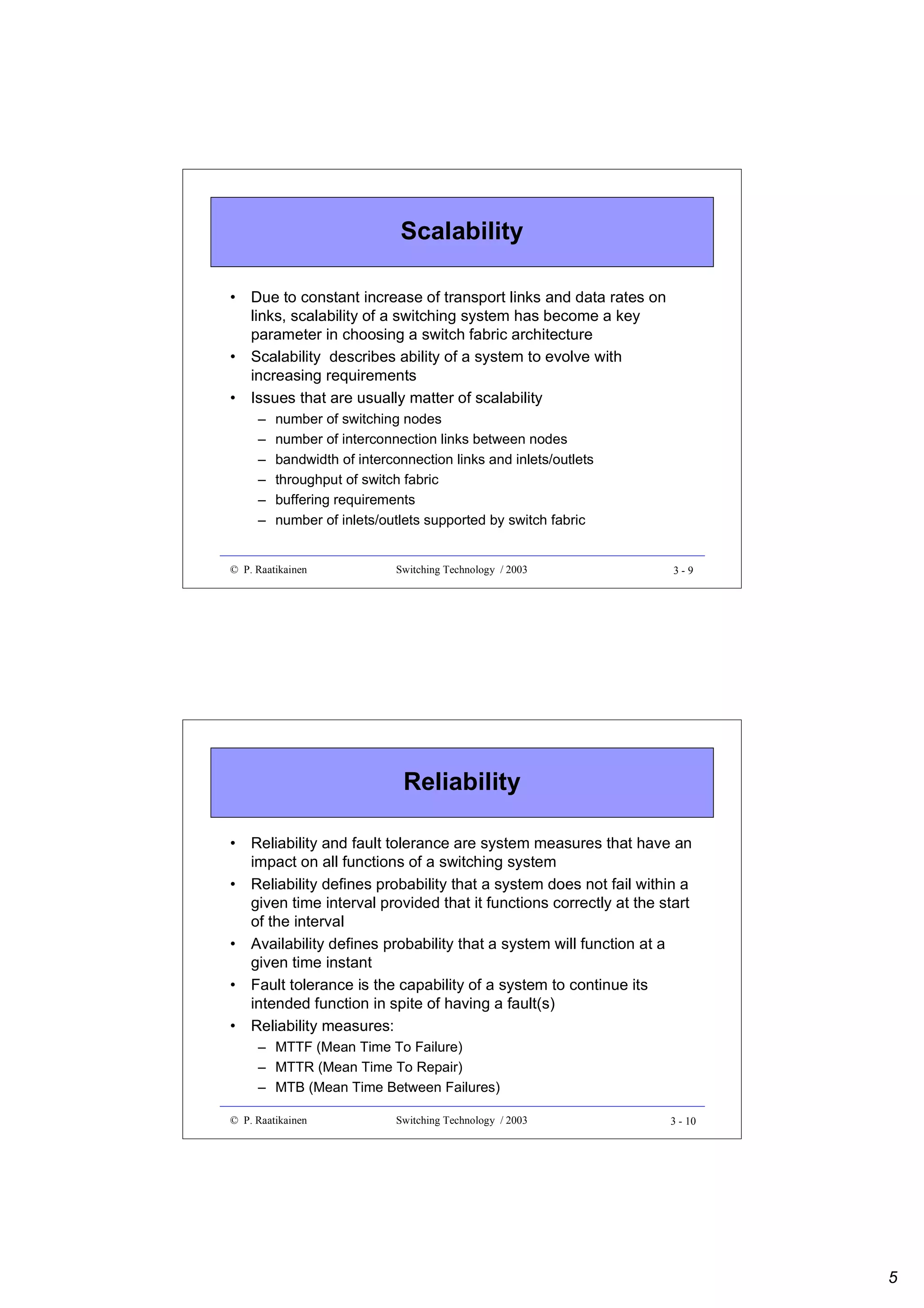 Scalability
• Due to constant increase of transport links and data rates on
links, scalability of a switching system has become a key
parameter in choosing a switch fabric architecture
• Scalability describes ability of a system to evolve with
increasing requirements
• Issues that are usually matter of scalability
–
–
–
–
–
–

number of switching nodes
number of interconnection links between nodes
bandwidth of interconnection links and inlets/outlets
throughput of switch fabric
buffering requirements
number of inlets/outlets supported by switch fabric

© P. Raatikainen

Switching Technology / 2003

3-9

Reliability
• Reliability and fault tolerance are system measures that have an
impact on all functions of a switching system
• Reliability defines probability that a system does not fail within a
given time interval provided that it functions correctly at the start
of the interval
• Availability defines probability that a system will function at a
given time instant
• Fault tolerance is the capability of a system to continue its
intended function in spite of having a fault(s)
• Reliability measures:
– MTTF (Mean Time To Failure)
– MTTR (Mean Time To Repair)
– MTB (Mean Time Between Failures)
© P. Raatikainen

Switching Technology / 2003

3 - 10

5

 