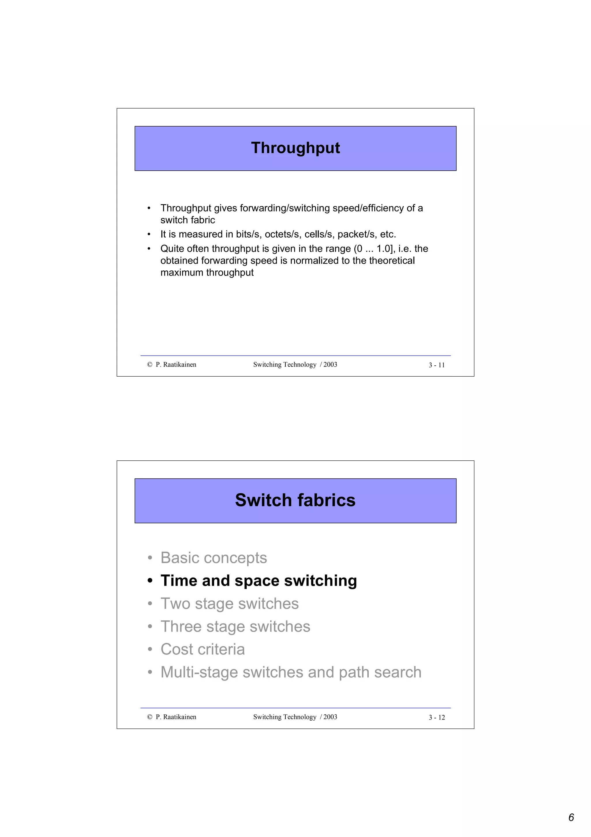 Throughput

• Throughput gives forwarding/switching speed/efficiency of a
switch fabric
• It is measured in bits/s, octets/s, cells/s, packet/s, etc.
• Quite often throughput is given in the range (0 ... 1.0], i.e. the
obtained forwarding speed is normalized to the theoretical
maximum throughput

© P. Raatikainen

Switching Technology / 2003

3 - 11

Switch fabrics
•
•
•
•
•
•

Basic concepts
Time and space switching
Two stage switches
Three stage switches
Cost criteria
Multi-stage switches and path search

© P. Raatikainen

Switching Technology / 2003

3 - 12

6

 