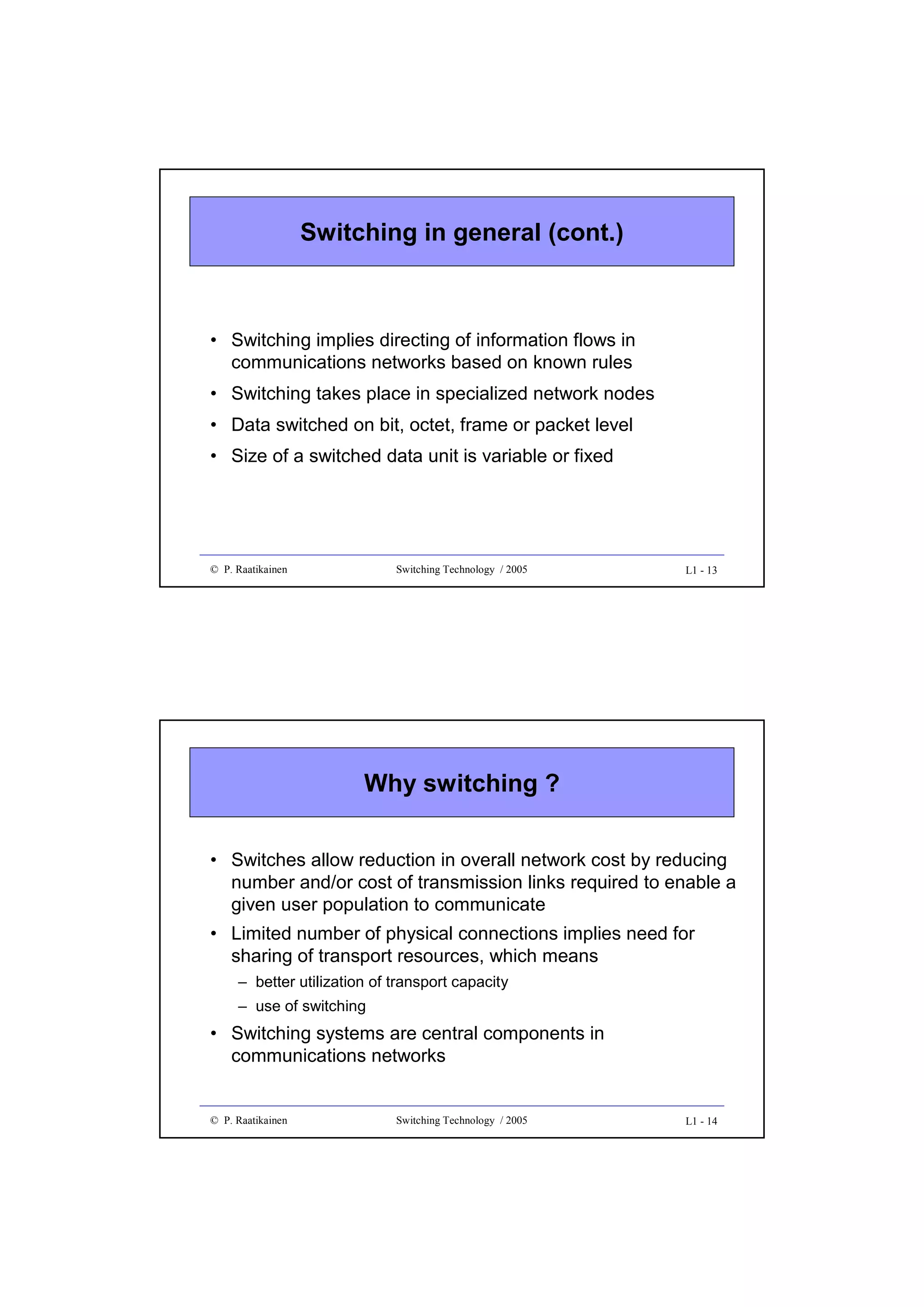 Switching in general (cont.)

• Switching implies directing of information flows in
communications networks based on known rules
• Switching takes place in specialized network nodes
• Data switched on bit, octet, frame or packet level
• Size of a switched data unit is variable or fixed

© P. Raatikainen

Switching Technology / 2005

L1 - 13

Why switching ?
• Switches allow reduction in overall network cost by reducing
number and/or cost of transmission links required to enable a
given user population to communicate
• Limited number of physical connections implies need for
sharing of transport resources, which means
– better utilization of transport capacity
– use of switching

• Switching systems are central components in
communications networks

© P. Raatikainen

Switching Technology / 2005

L1 - 14

 