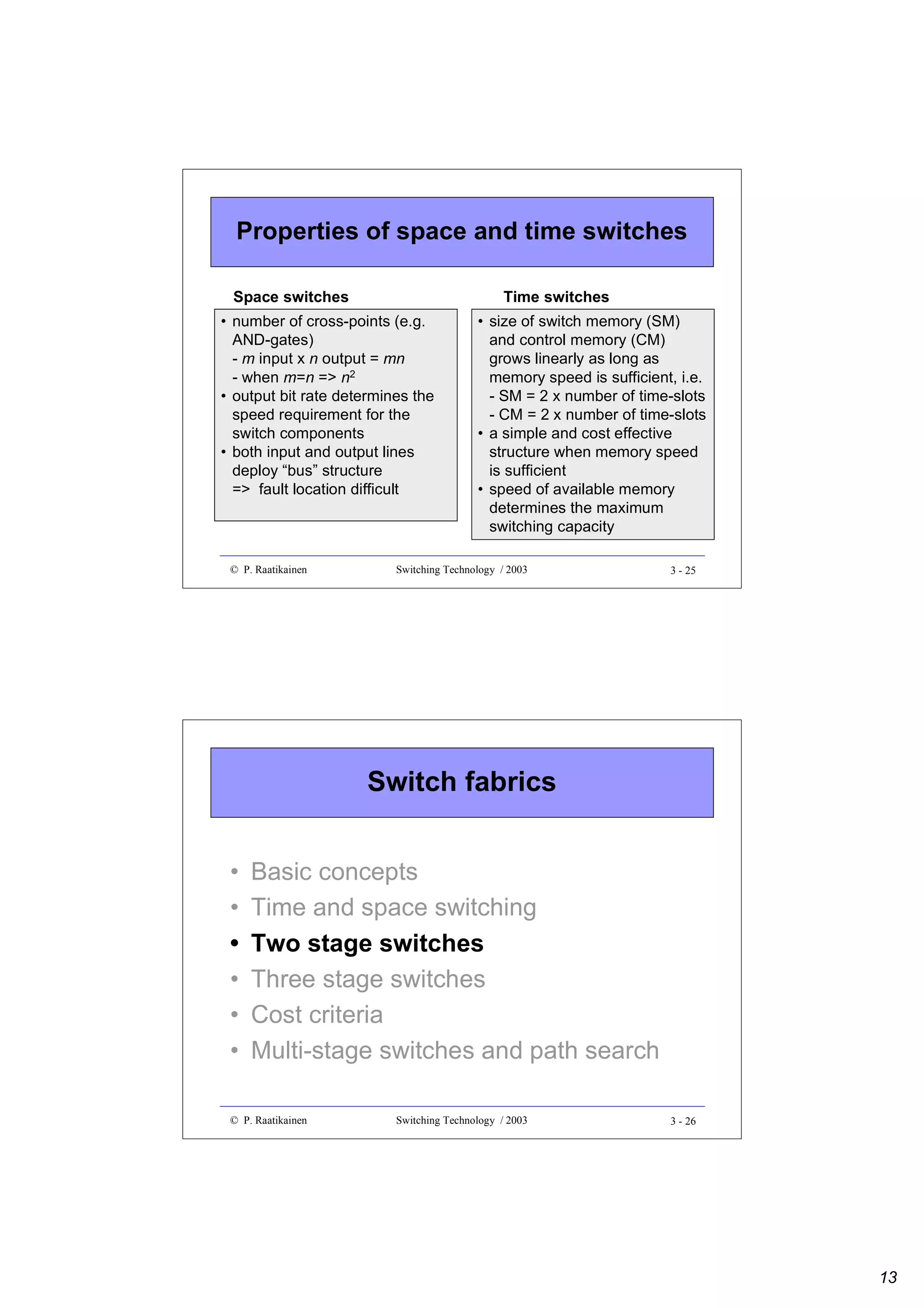 Properties of space and time switches
Space switches

Time switches

• number of cross-points (e.g.
AND-gates)
- m input x n output = mn
- when m=n => n2
• output bit rate determines the
speed requirement for the
switch components
• both input and output lines
deploy “bus” structure
=> fault location difficult

© P. Raatikainen

• size of switch memory (SM)
and control memory (CM)
grows linearly as long as
memory speed is sufficient, i.e.
- SM = 2 x number of time-slots
- CM = 2 x number of time-slots
• a simple and cost effective
structure when memory speed
is sufficient
• speed of available memory
determines the maximum
switching capacity

Switching Technology / 2003

3 - 25

Switch fabrics
•
•
•
•
•
•

Basic concepts
Time and space switching
Two stage switches
Three stage switches
Cost criteria
Multi-stage switches and path search

© P. Raatikainen

Switching Technology / 2003

3 - 26

13

 